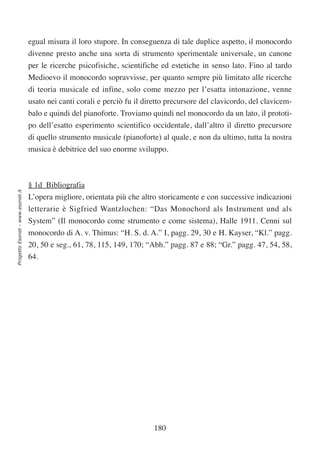 egual misura il loro stupore. In conseguenza di tale duplice aspetto, il monocordo
                                  divenne presto anche una sorta di strumento sperimentale universale, un canone
                                  per le ricerche psicofisiche, scientifiche ed estetiche in senso lato. Fino al tardo
                                  Medioevo il monocordo sopravvisse, per quanto sempre più limitato alle ricerche
                                  di teoria musicale ed infine, solo come mezzo per l’esatta intonazione, venne
                                  usato nei canti corali e perciò fu il diretto precursore del clavicordo, del clavicem-
                                  balo e quindi del pianoforte. Troviamo quindi nel monocordo da un lato, il prototi-
                                  po dell’esatto esperimento scientifico occidentale, dall’altro il diretto precursore
                                  di quello strumento musicale (pianoforte) al quale, e non da ultimo, tutta la nostra
                                  musica è debitrice del suo enorme sviluppo.



                                  § 1d Bibliografia
Progetto Esonet - www.esonet.it




                                  L’opera migliore, orientata più che altro storicamente e con successive indicazioni
                                  letterarie è Sigfried Wantzlochen: “Das Monochord als Instrument und als
                                  System” (Il monocordo come strumento e come sistema), Halle 1911. Cenni sul
                                  monocordo di A. v. Thimus: “H. S. d. A.” I, pagg. 29, 30 e H. Kayser, “Kl.” pagg.
                                  20, 50 e seg., 61, 78, 115, 149, 170; “Abh.” pagg. 87 e 88; “Gr.” pagg. 47, 54, 58,
                                  64.




                                                                           180
 