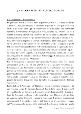 § 2 VALORE TONALE - NUMERO TONALE


§ 2 Valore tonale - Numero tonale
Su questi due pilastri si fonda il punto di partenza, la Via ed il Metodo dell’intera
Armonica. Uniti, costituiscono il fenomeno originario del tono per eccellenza;
infatti in esso sono uniti a priori numero (ciò che è misurabile dell’andamento
vibratorio rispettivamente di lunghezza di corda, di canne etc.) e valore (ciò che è
udibile, esperibile attraverso le sensazioni del valore animico). Quando un tono
risuona, l’altezza del tono può essere tanto misurata in relazione ad un tono di par-
tenza attraverso la frequenza o attraverso la lunghezza della corda, quanto ricono-
sciuta attraverso la percezione del tono mediante l’ascolto. In seguito a queste
tutt’altro che ovvie (in realtà molto particolari) coincidenze di figure della perce-
zione (suoni) con le grandezze materiali (andamento vibratorio materiale) e persi-
no su una base esatta e spontanea è data, nell’applicazione armonicale del feno-
meno originario del numero, la possibilità dello sviluppo di una scienza autonoma
designata con l’espressione “Armonica”.
Per ciò che riguarda il significato dell’espressione “animico” come viene intesa
dall’autore in quest’opera e nei suoi ulteriori lavori, si è già detto brevemente nel-
l’introduzione. Una definizione universalmente valida di “anima” e di “animico”
pare essere impossibile poiché gli esperti stessi, a tutt’oggi, sono in disaccordo. La
più ovvia obiezione contro la nostra correlazione tra “numero tonale - materialità /
valore tonale - animicità” consiste nel fatto che la conoscenza di entrambi i com-
ponenti del numero tonale così come del valore tonale, appartiene alle funzioni
“animiche”.
Per lo studioso di Armonica però il fenomeno tonale innanzitutto non proviene da
una funzione logica del pensiero, bensì dal dato di fatto stesso. E qui non c’è
alcun dubbio che noi possiamo e dobbiamo correlare la misurabilità e la numera-
bilità del fenomeno tonale con il fatto materiale e l’udibilità con il fatto psichico
ed animico, mentre dobbiamo correlare la conoscenza di entrambi i componenti
insieme, cioè il momento acroatico, coll’ambito spirituale. Come ovunque
nell’Armonica, anche qui non sono importanti le definizioni rigide ma l’esatta
                                         181                 Progetto Esonet - www.esonet.it
 