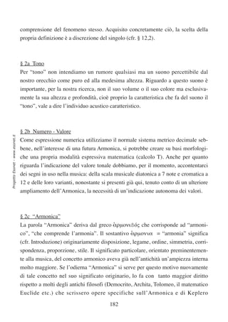 comprensione del fenomeno stesso. Acquisito concretamente ciò, la scelta della
                                  propria definizione è a discrezione del singolo (cfr. § 12,2).



                                  § 2a Tono
                                  Per “tono” non intendiamo un rumore qualsiasi ma un suono percettibile dal
                                  nostro orecchio come puro ed alla medesima altezza. Riguardo a questo suono è
                                  importante, per la nostra ricerca, non il suo volume o il suo colore ma esclusiva-
                                  mente la sua altezza e profondità, cioè proprio la caratteristica che fa del suono il
                                  “tono”, vale a dire l’individuo acustico caratteristico.



                                  § 2b Numero - Valore
Progetto Esonet - www.esonet.it




                                  Come espressione numerica utilizziamo il normale sistema metrico decimale seb-
                                  bene, nell’interesse di una futura Armonica, si potrebbe creare su basi morfologi-
                                  che una propria modalità espressiva matematica (calcolo T). Anche per quanto
                                  riguarda l’indicazione del valore tonale dobbiamo, per il momento, accontentarci
                                  dei segni in uso nella musica: della scala musicale diatonica a 7 note e cromatica a
                                  12 e delle loro varianti, nonostante si presenti già qui, tenuto conto di un ulteriore
                                  ampliamento dell’Armonica, la necessità di un’indicazione autonoma dei valori.



                                  § 2c “Armonica”
                                  La parola “Armonica” deriva dal greco αρµονιßóς che corrisponde ad “armoni-
                                                                        ‘
                                  co”, “che comprende l’armonia”. Il sostantivo αρµονια = “armonia” significa
                                                                                ‘
                                  (cfr. Introduzione) originariamente disposizione, legame, ordine, simmetria, corri-
                                  spondenza, proporzione, stile. Il significato particolare, orientato preminentemen-
                                  te alla musica, del concetto armonico aveva già nell’antichità un’ampiezza interna
                                  molto maggiore. Se l’odierna “Armonica” si serve per questo motivo nuovamente
                                  di tale concetto nel suo significato originario, lo fa con tanto maggior diritto
                                  rispetto a molti degli antichi filosofi (Democrito, Archita, Tolomeo, il matematico
                                  Euclide etc.) che scrissero opere specifiche sull’Armonica e di Keplero

                                                                           182
 