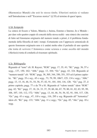 (Harmonice Mundi) che usò lo stesso titolo. Ulteriori notizie si vedano
nell’Introduzione e nell’”Excursus storico” (§ 55) al termine di quest’opera.



§ 2d Ectipicità
La sintesi di Essere e Valore, Materia e Anima, Esterno e Interno, Io e Mondo -
per dare solo quattro coppie di concetti della stessa realtà - una sintesi che consiste
di fatto nel fenomeno originario del numero tonale a priori, è il problema fonda-
mentale della filosofia di tutti i tempi. Certamente con l’approccio armonicale di
questo fenomeno originario non si è andati molto oltre il preludio di uno spartito
che tenta di scrivere l’Armonica come scienza e come ascolto del mondo
(Akróasis) tenta di condurla al risuonare spirituale.



§ 2e Bibliografia
Riguardo al “tono” cfr. H. Kayser, “H.M.” pagg. 17, 35, 41; “Kl.” pagg. 36, 57 e
segg., 137, 150, 162; “Abh.” pagg. 13, 104; “Gr.” pagg. 43, 324. Riguardo al
“numero tonale” cfr. “H.M.” pagg. 38, 305, 344, 350, 351, 353 ed il primo capito-
lo; “Kl.” pagg. 35 e seg., 45 e segg., 73, 79, 99, 106/7, 125, 134 e segg.; “Abh.”
pagg. 13, 15, 16, 46, 51, 54, 56, 57, 82, 91, 101, 104, 116, 120; “Gr.” pag. 27, il
primo capitolo, pagg. 77 e da 79 a 81. Riguardo al “valore tonale” idem “H.M.”
pag. 42; “Kl.” pagg. 17, 18, 24, 33, 37, 39, 60, 66, 67, 79, 80, 81, 82, 83, 95, 99,
106, 107, 110, 112, 172; “Abh.” pagg. 13, 44, 46, 54, 56, 82, 91, 104, 117, 120;
“Gr.” pag. 43 e segg., 47, 110 e segg., 116, 295 e seg. Riguardo all’”Armonica”
idem cfr. “Kl.” pag. 133; “Abh.” pag. 11 e segg.; “Gr.” pag. 45; “Akr.” pag. 10 e
segg.




                                         183                 Progetto Esonet - www.esonet.it
 