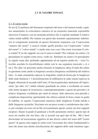 § 3 IL VALORE TONALE



                                  § 3 Il valore tonale
                                  Se noi (§ 2) parliamo del fenomeno originario del tono e del numero tonale, capia-
                                  mo innanzitutto la coincidenza sintetica di un momento materiale esprimibile
                                  attraverso il numero, con un momento psichico che si esprime mediante il relativo
                                  valore tonale udibile. Per trattare ora questi due momenti separatamente indichia-
                                  mo la componente materiale di questo fenomeno originario con l’espressione
                                  “numero del suono” o numero tonale; quella psichica con l’espressione “valore
                                  del suono” o “valore tonale” o anche tono tout court. Ora come ricaviamo il valo-
                                  re tonale? E in che rapporto sta con il numero tonale? Noi vediamo un colore e lo
                                  percepiamo in seguito come rosso, verde etc. Sentiamo un suono e lo percepiamo
Progetto Esonet - www.esonet.it




                                  in seguito come alto, profondo, appartenente ad un registro medio etc. - (con l’o-
                                  recchio assoluto lo classifichiamo subito con la sua segnatura musicale c, d, e
                                  etc.). Per altre vie possiamo anche misurare la lunghezza ottica d’onda del colore
                                  in questione come anche la frequenza acustica (frequenza oscillatoria) del relativo
                                  tono - le onde cromatiche espresse in Angström, (unità di misura per la lunghezza
                                  delle onde luminose = 1 decimilionesimo di millimetro) le onde sonore espresse in
                                  doppie vibrazioni al secondo (dell’aria). Si faccia particolare attenzione all’espres-
                                  sione “per altre vie”; infatti soltanto guardando un colore o ascoltando un suono
                                  solo siamo incapaci di riconoscere, contemporaneamente a questi atti percettivi, le
                                  relative frequenze oscillatorie per unità di misura. Solo attraverso una parziale e
                                  complicata disposizione sperimentale che utilizza metodi di fisica siamo in grado
                                  di stabilire, in seguito, l’espressione numerica delle lunghezze d’onda ottiche e
                                  delle frequenze acustiche. Facciamo ora un passo avanti e consideriamo due colo-
                                  ri, per esempio un rosso ed un blu ed esaminiamo queste cromie nei loro rapporti
                                  reciproci. Siamo in grado di giudicare a livello puramente estetico: questo tipo di
                                  rosso mi sembra che stia bene, che si accordi con quel tipo di blu. Ma è fuori
                                  discussione un’associazione oggettiva di due diversi colori nel senso dell’”essere
                                  giusto” di questa sola coppia di colori (con l’eccezione dei colori fondamentali) e
                                  men che meno una diretta classificazione del rapporto delle onde luminose (que-

                                                                           184
 