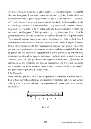 st’ultimo possiamo ugualmente classificarlo solo indirettamente). Totalmente
diverso è il rapporto di due suoni, come una quinta c - g! Ascoltando infatti una
quinta siamo subito in grado di giudicare se è giusta (intonata) o no - l’”accorda-
re” i nostri strumenti ad arco si basa su questa facoltà del nostro orecchio. Ma in
secondo luogo, e questo è il punto cruciale, con questo atto di conoscenza senso-
riale dell’”esser giusto” a priori viene data una ben determinata proporzione
numerica, cioè il rapporto 2:3 (frequenza) e 1/2 : 1/3 (lunghezza delle corde). In
questa improvvisa “nascita” animica di un rapporto numerico 3/2 rispettivamente
2/ , riferito all’unità di frequenza di base e, rispettivamente, della corda di base il
  3
nostro orecchio si differenzia sostanzialmente da tutti i normali organi di senso.
Questa straordinaria facoltà dell’”appercezione acustica” dev’essere considerata
pertanto come qualcosa di estremamente singolare, addirittura fuori dall’ordinario
in quanto nell’atto acustico di appercezione esiste la possibilità di arrivare dalla
sensazione animica ad un rapporto numerico - parliamo anche semplicemente di
“numero”, dato che ogni quoziente viene espresso in un numero. Questa nascita
del numero da uno spontaneo atto acustico appercettivo non è però più solamente
una sensazione, né tanto meno un fatto estetico, bensì un “attribuire un valore”.
Per questo motivo parliamo di “valori tonali”.
§ 3a Ortografia
Come abbiamo già detto al § 2, noi adoperiamo la notazione in uso in musica.
Essa si basa sull’ordine alfabetico storicamente sviluppatosi nel corso del tempo:
c d e f g a h c (in ambito tedesco) come espressione del valore per la scala musica-
le diatonica




                                       figura 2




                                         185                 Progetto Esonet - www.esonet.it
 