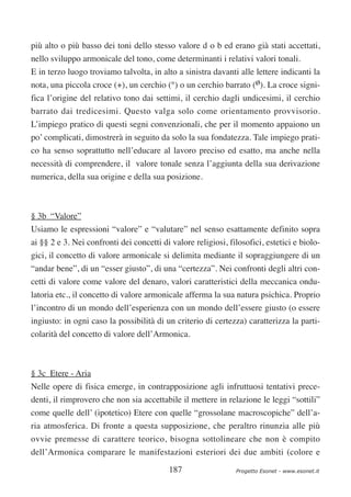 più alto o più basso dei toni dello stesso valore d o b ed erano già stati accettati,
nello sviluppo armonicale del tono, come determinanti i relativi valori tonali.
E in terzo luogo troviamo talvolta, in alto a sinistra davanti alle lettere indicanti la
nota, una piccola croce (+), un cerchio (°) o un cerchio barrato (ø). La croce signi-
fica l’origine del relativo tono dai settimi, il cerchio dagli undicesimi, il cerchio
barrato dai tredicesimi. Questo valga solo come orientamento provvisorio.
L’impiego pratico di questi segni convenzionali, che per il momento appaiono un
po’ complicati, dimostrerà in seguito da solo la sua fondatezza. Tale impiego prati-
co ha senso soprattutto nell’educare al lavoro preciso ed esatto, ma anche nella
necessità di comprendere, il valore tonale senza l’aggiunta della sua derivazione
numerica, della sua origine e della sua posizione.



§ 3b “Valore”
Usiamo le espressioni “valore” e “valutare” nel senso esattamente definito sopra
ai §§ 2 e 3. Nei confronti dei concetti di valore religiosi, filosofici, estetici e biolo-
gici, il concetto di valore armonicale si delimita mediante il sopraggiungere di un
“andar bene”, di un “esser giusto”, di una “certezza”. Nei confronti degli altri con-
cetti di valore come valore del denaro, valori caratteristici della meccanica ondu-
latoria etc., il concetto di valore armonicale afferma la sua natura psichica. Proprio
l’incontro di un mondo dell’esperienza con un mondo dell’essere giusto (o essere
ingiusto: in ogni caso la possibilità di un criterio di certezza) caratterizza la parti-
colarità del concetto di valore dell’Armonica.



§ 3c Etere - Aria
Nelle opere di fisica emerge, in contrapposizione agli infruttuosi tentativi prece-
denti, il rimprovero che non sia accettabile il mettere in relazione le leggi “sottili”
come quelle dell’ (ipotetico) Etere con quelle “grossolane macroscopiche” dell’a-
ria atmosferica. Di fronte a questa supposizione, che peraltro rinunzia alle più
ovvie premesse di carattere teorico, bisogna sottolineare che non è compito
dell’Armonica comparare le manifestazioni esteriori dei due ambiti (colore e

                                          187                  Progetto Esonet - www.esonet.it
 