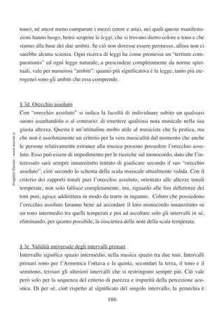 tono), né ancor meno comparare i mezzi (etere e aria), nei quali queste manifesta-
                                  zioni hanno luogo, bensì scoprire le leggi, che si trovano dietro colore e tono e che
                                  stanno alla base dei due ambiti. Se ciò non dovesse essere permesso, allora non ci
                                  sarebbe alcuna scienza. Ogni ricerca di leggi ha come premessa un “tertium com-
                                  parationis” ed ogni legge naturale, a prescindere completamente da norme spiri-
                                  tuali, vale per numerosi “ambiti”: quanto più significativa è la legge, tanto più ete-
                                  rogenei sono gli ambiti che essa comprende.



                                  § 3d Orecchio assoluto
                                  Con “orecchio assoluto” si indica la facoltà di individuare subito un qualsiasi
                                  suono ascoltandolo o al contrario: di emettere qualsiasi nota musicale nella sua
                                  giusta altezza. Questa è un’attitudine molto utile al musicista che fa pratica, ma
Progetto Esonet - www.esonet.it




                                  che non è assolutamente un criterio per la vera musicalità dal momento che anche
                                  le persone relativamente estranee alla musica possono possedere l’orecchio asso-
                                  luto. Esso può essere di impedimento per le ricerche sul monocordo, dato che l’in-
                                  teressato sarà sempre innanzitutto tentato di giudicare secondo il suo “orecchio
                                  assoluto”, cioè secondo lo schema della scala musicale attualmente valida. Con il
                                  criterio dei rapporti tonali puri l’orecchio assoluto, orientato alle altezze tonali
                                  temperate, non solo fallisce completamente, ma, riguardo alle fini differenze dei
                                  toni puri, agisce addirittura in modo da trarre in inganno. Coloro che possiedono
                                  l’orecchio assoluto faranno bene ad accordare il loro monocordo innanzitutto su
                                  un tono intermedio tra quelli temperati e poi ad ascoltare solo gli intervalli in sé,
                                  eliminando, per quanto possibile, la coscienza delle note della scala temperata.



                                  § 3e Validità universale degli intervalli primari
                                  Intervallo significa spazio intermedio, nella musica spazio tra due toni. Intervalli
                                  primari sono per l’Armonica l’ottava e la quinta, secondari la terza, il tono e il
                                  semitono, terziari gli ulteriori intervalli che si restringono sempre più. Ciò vale
                                  però solo per la sequenza del criterio di purezza e impurità della percezione acu-
                                  stica. Di per sé, cioè rispetto al significato del singolo intervallo, la gerarchia è

                                                                           188
 