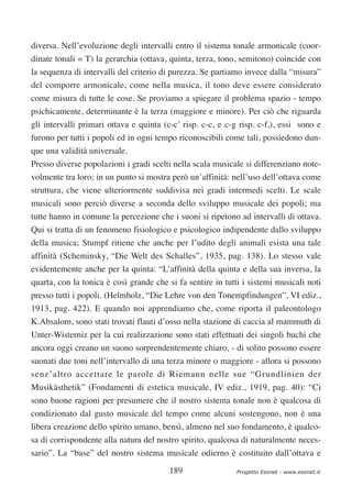 diversa. Nell’evoluzione degli intervalli entro il sistema tonale armonicale (coor-
dinate tonali = T) la gerarchia (ottava, quinta, terza, tono, semitono) coincide con
la sequenza di intervalli del criterio di purezza. Se partiamo invece dalla “misura”
del comporre armonicale, come nella musica, il tono deve essere considerato
come misura di tutte le cose. Se proviamo a spiegare il problema spazio - tempo
psichicamente, determinante è la terza (maggiore e minore). Per ciò che riguarda
gli intervalli primari ottava e quinta (c-c’ risp. c-c, e c-g risp. c-f,), essi sono e
furono per tutti i popoli ed in ogni tempo riconoscibili come tali, possiedono dun-
que una validità universale.
Presso diverse popolazioni i gradi scelti nella scala musicale si differenziano note-
volmente tra loro; in un punto si mostra però un’affinità: nell’uso dell’ottava come
struttura, che viene ulteriormente suddivisa nei gradi intermedi scelti. Le scale
musicali sono perciò diverse a seconda dello sviluppo musicale dei popoli; ma
tutte hanno in comune la percezione che i suoni si ripetono ad intervalli di ottava.
Qui si tratta di un fenomeno fisiologico e psicologico indipendente dallo sviluppo
della musica; Stumpf ritiene che anche per l’udito degli animali esista una tale
affinità (Scheminsky, “Die Welt des Schalles”, 1935, pag. 138). Lo stesso vale
evidentemente anche per la quinta: “L’affinità della quinta e della sua inversa, la
quarta, con la tonica è così grande che si fa sentire in tutti i sistemi musicali noti
presso tutti i popoli. (Helmholz, “Die Lehre von den Tonempfindungen”, VI ediz.,
1913, pag. 422). E quando noi apprendiamo che, come riporta il paleontologo
K.Absalom, sono stati trovati flauti d’osso nella stazione di caccia al mammuth di
Unter-Wisterniz per la cui realizzazione sono stati effettuati dei singoli buchi che
ancora oggi creano un suono sorprendentemente chiaro, - di solito possono essere
suonati due toni nell’intervallo di una terza minore o maggiore - allora si possono
senz’altro accettare le parole di Riemann nelle sue “Grundlinien der
Musikästhetik” (Fondamenti di estetica musicale, IV ediz., 1919, pag. 40): “Ci
sono buone ragioni per presumere che il nostro sistema tonale non è qualcosa di
condizionato dal gusto musicale del tempo come alcuni sostengono, non è una
libera creazione dello spirito umano, bensì, almeno nel suo fondamento, è qualco-
sa di corrispondente alla natura del nostro spirito, qualcosa di naturalmente neces-
sario”. La “base” del nostro sistema musicale odierno è costituito dall’ottava e

                                         189                 Progetto Esonet - www.esonet.it
 