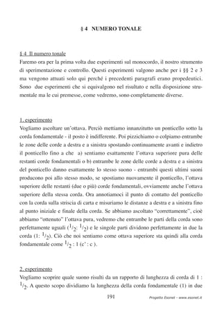 § 4 NUMERO TONALE



§ 4 Il numero tonale
Faremo ora per la prima volta due esperimenti sul monocordo, il nostro strumento
di sperimentazione e controllo. Questi esperimenti valgono anche per i §§ 2 e 3
ma vengono attuati solo qui perché i precedenti paragrafi erano propedeutici.
Sono due esperimenti che si equivalgono nel risultato e nella disposizione stru-
mentale ma le cui premesse, come vedremo, sono completamente diverse.



1. esperimento
Vogliamo ascoltare un’ottava. Perciò mettiamo innanzitutto un ponticello sotto la
corda fondamentale - il posto è indifferente. Poi pizzichiamo o colpiamo entrambe
le zone delle corde a destra e a sinistra spostando continuamente avanti e indietro
il ponticello fino a che a) sentiamo esattamente l’ottava superiore pura delle
restanti corde fondamentali o b) entrambe le zone delle corde a destra e a sinistra
del ponticello danno esattamente lo stesso suono - entrambi questi ultimi suoni
producono poi allo stesso modo, se spostiamo nuovamente il ponticello, l’ottava
superiore delle restanti (due o più) corde fondamentali, ovviamente anche l’ottava
superiore della stessa corda. Ora annotiamoci il punto di contatto del ponticello
con la corda sulla striscia di carta e misuriamo le distanze a destra e a sinistra fino
al punto iniziale e finale della corda. Se abbiamo ascoltato “correttamente”, cioè
abbiamo “ottenuto” l’ottava pura, vedremo che entrambe le parti della corda sono
perfettamente uguali (1/2: 1/2) e le singole parti dividono perfettamente in due la
corda (1: 1/2). Ciò che noi sentiamo come ottava superiore sta quindi alla corda
fondamentale come 1/2 : 1 (c’ : c ).



2. esperimento
Vogliamo scoprire quale suono risulti da un rapporto di lunghezza di corda di 1 :
1/ . A questo scopo dividiamo la lunghezza della corda fondamentale (1) in due
  2
                                         191                 Progetto Esonet - www.esonet.it
 