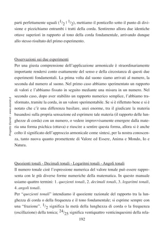 parti perfettamente uguali (1/2 | 1/2), mettiamo il ponticello sotto il punto di divi-
                                  sione e pizzichiamo entrambi i tratti della corda. Sentiremo allora due identiche
                                  ottave superiori in rapporto al tono della corda fondamentale, arrivando dunque
                                  allo stesso risultato del primo esperimento.



                                  Osservazioni sui due esperimenti
                                  Per una giusta comprensione dell’applicazione armonicale è straordinariamente
                                  importante rendersi conto esattamente del senso e della circostanza di questi due
                                  esperimenti fondamentali. La prima volta dal suono siamo arrivati al numero, la
                                  seconda dal numero al suono. Nel primo caso abbiamo sperimentato un rapporto
                                  di valori e l’abbiamo fissato in seguito mediante una misura in un numero. Nel
                                  secondo caso, dopo aver stabilito un rapporto numerico semplice, l’abbiamo tra-
Progetto Esonet - www.esonet.it




                                  sformato, tramite la corda, in un valore sperimentabile. Se si è riflettuto bene e si è
                                  notato che c’è una differenza basilare, anzi enorme, tra il giudicare la materia
                                  basandosi sulla propria sensazione ed esprimere tale materia (il rapporto delle lun-
                                  ghezze di corda) con un numero, o vedere improvvisamente emergere dalla mate-
                                  ria una forma psichica (ottava) e riuscire a sentire questa forma, allora si è anche
                                  colto il significato dell’approccio armonicale come sintesi, per la nostra conoscen-
                                  za, tanto nuova quanto promettente di Valore ed Essere, Anima e Mondo, Io e
                                  Natura.



                                  Quozienti tonali - Decimali tonali - Logaritmi tonali - Angoli tonali
                                  Il numero tonale cioè l’espressione numerica del valore tonale può essere rappre-
                                  senta con le più diverse forme numeriche della matematica. In questo manuale
                                  usiamo quattro termini: 1. quozienti tonali, 2. decimali tonali, 3. logaritmi tonali,
                                  4. angoli tonali.
                                  Per “quozienti tonali” intendiamo il quoziente razionale del rapporto tra la lun-
                                  ghezza di corda o della frequenza e il tono fondamentale; si esprime sempre con
                                  una “frazione”. 1/2 significa la metà della lunghezza di corda o la frequenza
                                  (oscillazione) della tonica; 24/25 significa ventiquattro venticinquesimi della rela-
                                                                           192
 