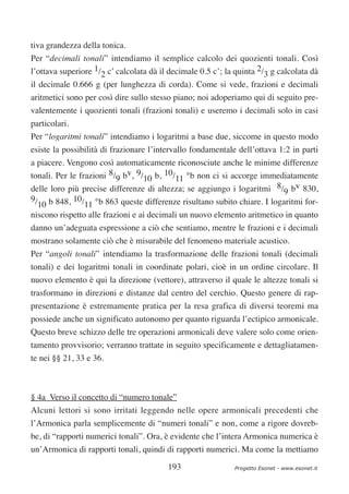 tiva grandezza della tonica.
Per “decimali tonali” intendiamo il semplice calcolo dei quozienti tonali. Così
l’ottava superiore 1/2 c’ calcolata dà il decimale 0.5 c’; la quinta 2/3 g calcolata dà
il decimale 0.666 g (per lunghezza di corda). Come si vede, frazioni e decimali
aritmetici sono per così dire sullo stesso piano; noi adoperiamo qui di seguito pre-
valentemente i quozienti tonali (frazioni tonali) e useremo i decimali solo in casi
particolari.
Per “logaritmi tonali” intendiamo i logaritmi a base due, siccome in questo modo
esiste la possibilità di frazionare l’intervallo fondamentale dell’ottava 1:2 in parti
a piacere. Vengono così automaticamente riconosciute anche le minime differenze
tonali. Per le frazioni 8/9 bv, 9/10 b, 10/11 °b non ci si accorge immediatamente
delle loro più precise differenze di altezza; se aggiungo i logaritmi 8/9 bv 830,
9/ b 848, 10/ °b 863 queste differenze risultano subito chiare. I logaritmi for-
  10             11
niscono rispetto alle frazioni e ai decimali un nuovo elemento aritmetico in quanto
danno un’adeguata espressione a ciò che sentiamo, mentre le frazioni e i decimali
mostrano solamente ciò che è misurabile del fenomeno materiale acustico.
Per “angoli tonali” intendiamo la trasformazione delle frazioni tonali (decimali
tonali) e dei logaritmi tonali in coordinate polari, cioè in un ordine circolare. Il
nuovo elemento è qui la direzione (vettore), attraverso il quale le altezze tonali si
trasformano in direzioni e distanze dal centro del cerchio. Questo genere di rap-
presentazione è estremamente pratica per la resa grafica di diversi teoremi ma
possiede anche un significato autonomo per quanto riguarda l’ectipico armonicale.
Questo breve schizzo delle tre operazioni armonicali deve valere solo come orien-
tamento provvisorio; verranno trattate in seguito specificamente e dettagliatamen-
te nei §§ 21, 33 e 36.



§ 4a Verso il concetto di “numero tonale”
Alcuni lettori si sono irritati leggendo nelle opere armonicali precedenti che
l’Armonica parla semplicemente di “numeri tonali” e non, come a rigore dovreb-
be, di “rapporti numerici tonali”. Ora, è evidente che l’intera Armonica numerica è
un’Armonica di rapporti tonali, quindi di rapporti numerici. Ma come la mettiamo

                                         193                 Progetto Esonet - www.esonet.it
 