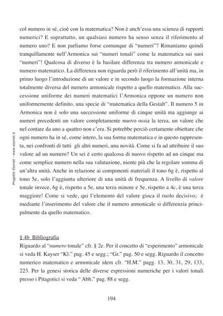 col numero in sé, cioè con la matematica? Non è anch’essa una scienza di rapporti
                                  numerici? E soprattutto, un qualsiasi numero ha senso senza il riferimento al
                                  numero uno? E non parliamo forse comunque di “numeri”? Rimaniamo quindi
                                  tranquillamente nell’Armonica sui “numeri tonali” come la matematica sui suoi
                                  “numeri”! Qualcosa di diverso è la basilare differenza tra numero armonicale e
                                  numero matematico. La differenza non riguarda però il riferimento all’unità ma, in
                                  primo luogo l’introduzione di un valore e in secondo luogo la formazione interna
                                  totalmente diversa del numero armonicale rispetto a quello matematico. Alla suc-
                                  cessione uniforme dei numeri matematici l’Armonica oppone un numero non
                                  uniformemente definito, una specie di “matematica della Gestalt”. Il numero 5 in
                                  Armonica non è solo una successione uniforme di cinque unità ma aggiunge ai
                                  numeri precedenti un valore completamente nuovo ossia la terza, un valore che
                                  nel contare da uno a quattro non c’era. Si potrebbe perciò certamente obiettare che
Progetto Esonet - www.esonet.it




                                  ogni numero ha in sé, come intero, la sua forma matematica e in questo rappresen-
                                  ta, nei confronti di tutti gli altri numeri, una novità. Come si fa ad attribuire il suo
                                  valore ad un numero? Un sei è certo qualcosa di nuovo rispetto ad un cinque ma
                                  come semplice numero nella sua valutazione, niente più che la regolare somma di
                                  un’altra unità. Anche in relazione ai componenti materiali il tono 6g è, rispetto al
                                  tono 5e, solo l’aggiunta ulteriore di una unità di frequenza. A livello di valore
                                  tonale invece, 6g è, rispetto a 5e, una terza minore e 5e, rispetto a 4c, è una terza
                                  maggiore! Come si vede, qui l’elemento del valore gioca il ruolo decisivo; è
                                  mediante l’inserimento del valore che il numero armonicale si differenzia princi-
                                  palmente da quello matematico.



                                  § 4b Bibliografia
                                  Riguardo al “numero tonale” cfr. § 2e. Per il concetto di “esperimento” armonicale
                                  si veda H. Kayser “Kl.” pag. 45 e segg.; “Gr.” pag. 50 e segg. Riguardo il concetto
                                  numerico matematico e armonicale idem cfr. “H.M.” pagg. 13, 30, 31, 29, 133,
                                  223. Per la genesi storica delle diverse espressioni numeriche per i valori tonali
                                  presso i Pitagorici si veda “ Abh.” pag. 88 e segg.


                                                                            194
 