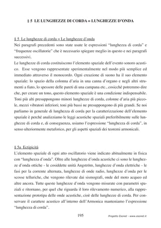 § 5 LE LUNGHEZZE DI CORDA = LUNGHEZZE D’ONDA



§ 5 Le lunghezze di corda = Le lunghezze d’onda
Nei paragrafi precedenti sono state usate le espressioni “lunghezza di corda” e
“frequenze oscillatorie” che è necessario spiegare meglio in questo e nei paragrafi
successivi.
Le lunghezze di corda costituiscono l’elemento spaziale dell’evento sonoro acusti-
co. Esse vengono rappresentate sperimentalmente nel modo più semplice ed
immediato attraverso il monocordo. Ogni creazione di suono ha il suo elemento
spaziale: lo spazio della colonna d’aria in una canna d’organo e negli altri stru-
menti a fiato, lo spessore delle pareti di una campana etc., cosicché potremmo dire
che, per creare un tono, questo elemento spaziale è una condizione indispensabile.
Toni più alti presuppongono minori lunghezze di corda, colonne d’aria più picco-
le, mezzi vibratori inferiori; toni più bassi ne presuppongono di più grandi. Se noi
parliamo in generale di lunghezza di corda per la caratterizzazione dell’elemento
spaziale è perché analizziamo le leggi acustiche spaziali preferibilmente sulle lun-
ghezze di corda e, di conseguenza, usiamo l’espressione “lunghezza di corda”, in
senso ulteriormente metaforico, per gli aspetti spaziali dei teoremi armonicali.



§ 5a Ectipicità
L’elemento spaziale di ogni atto oscillatorio viene indicato abitualmente in fisica
con “lunghezza d’onda”. Oltre alle lunghezze d’onda acustiche ci sono le lunghez-
ze d’onda ottiche - le cosiddette unità Angström, lunghezze d’onda elettriche - le
fasi per la corrente alternata, lunghezze di onde radio, lunghezze d’onda per le
scosse telluriche, che vengono rilevate dai sismografi, onde del moto acqueo ed
altre ancora. Tutte queste lunghezze d’onda vengono misurate con parametri spa-
ziali e ritornano, per quel che riguarda il loro rilevamento numerico, alla rappre-
sentazione prototipa delle onde acustiche, cioè delle lunghezze di corda. Per con-
servare il carattere acustico all’interno dell’Armonica manteniamo l’espressione
“lunghezza di corda”.

                                        195                 Progetto Esonet - www.esonet.it
 