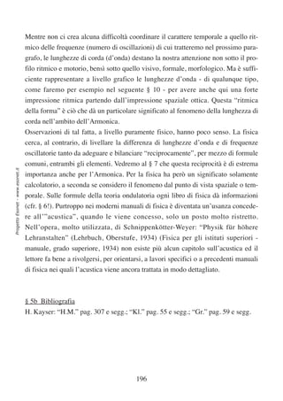Mentre non ci crea alcuna difficoltà coordinare il carattere temporale a quello rit-
                                  mico delle frequenze (numero di oscillazioni) di cui tratteremo nel prossimo para-
                                  grafo, le lunghezze di corda (d’onda) destano la nostra attenzione non sotto il pro-
                                  filo ritmico e motorio, bensì sotto quello visivo, formale, morfologico. Ma è suffi-
                                  ciente rappresentare a livello grafico le lunghezze d’onda - di qualunque tipo,
                                  come faremo per esempio nel seguente § 10 - per avere anche qui una forte
                                  impressione ritmica partendo dall’impressione spaziale ottica. Questa “ritmica
                                  della forma” è ciò che dà un particolare significato al fenomeno della lunghezza di
                                  corda nell’ambito dell’Armonica.
                                  Osservazioni di tal fatta, a livello puramente fisico, hanno poco senso. La fisica
                                  cerca, al contrario, di livellare la differenza di lunghezze d’onda e di frequenze
                                  oscillatorie tanto da adeguare e bilanciare “reciprocamente”, per mezzo di formule
                                  comuni, entrambi gli elementi. Vedremo al § 7 che questa reciprocità è di estrema
Progetto Esonet - www.esonet.it




                                  importanza anche per l’Armonica. Per la fisica ha però un significato solamente
                                  calcolatorio, a seconda se considero il fenomeno dal punto di vista spaziale o tem-
                                  porale. Sulle formule della teoria ondulatoria ogni libro di fisica dà informazioni
                                  (cfr. § 6!). Purtroppo nei moderni manuali di fisica è diventata un’usanza concede-
                                  re all’”acustica”, quando le viene concesso, solo un posto molto ristretto.
                                  Nell’opera, molto utilizzata, di Schnippenkötter-Weyer: “Physik für höhere
                                  Lehranstalten” (Lehrbuch, Oberstufe, 1934) (Fisica per gli istituti superiori -
                                  manuale, grado superiore, 1934) non esiste più alcun capitolo sull’acustica ed il
                                  lettore fa bene a rivolgersi, per orientarsi, a lavori specifici o a precedenti manuali
                                  di fisica nei quali l’acustica viene ancora trattata in modo dettagliato.



                                  § 5b Bibliografia
                                  H. Kayser: “H.M.” pag. 307 e segg.; “Kl.” pag. 55 e segg.; “Gr.” pag. 59 e segg.




                                                                           196
 