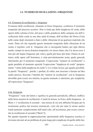 § 6 NUMERO DI OSCILLAZIONI = FREQUENZE



§ 6 Il numero di oscillazioni = frequenze
Il numero delle oscillazioni, chiamato in fisica frequenza, costituisce il momento
temporale del processo acustico. Non si tratta qui della lunghezza di corda, dello
spazio della colonna d’aria, del peso e della grandezza della campana ma dell’o-
scillazione della corda in una data unità di tempo, dell’oscillare del flusso d’aria
nelle canne degli strumenti a fiato o della vibrazione di un qualsiasi materiale che
suoni. Tutto ciò che riguarda questo momento temporale della vibrazione di un
suono, è regolare, cioè le frequenze che si susseguono hanno, per ogni altezza
tonale, sempre la stessa distanza temporale o lo stesso ritmo, che è la stessa cosa. I
toni più alti hanno frequenze più veloci, quelli più bassi più lente. Finora al con-
trario, nelle opere sull’Armonica, è stata prevalentemente usata, quale generale
riferimento per il momento temporale, l’espressione “numero di oscillazioni” e
quale parallelo al momento spaziale l’espressione “lunghezza di corda” (propria-
mente “valore della lunghezza di corda”); si è evitata invece, per quanto possibile,
la parola “frequenza” poiché‚ i profani, di solito, non riescono a farsene un’idea
molto precisa. Siccome l’identità dei “numeri di oscillazioni” con le frequenze
dovrebbe però essere ora chiarita, in questo manuale ci atterremo, per semplicità,
all’espressione “frequenza”.



§ 6a Ectipicità
“Frequenza” viene dal latino e significa in generale periodicità, afflusso, traffico;
nella fisica numero di oscillazioni. L’unità di misura, in fisica, della frequenza‚ lo
Hertz = 1 oscillazione al secondo - una misura di cui non abbiamo bisogno per la
risoluzione grafica dei teoremi armonicali, visto che per tutte le nostre analisi
tonali partiamo semplicemente dall’unità (che, all’occorrenza, può essere conver-
tita in oscillazioni al secondo [“Hertz”]).
Per quanto riguarda la rappresentazione sperimentale della frequenza acustica ci
troviamo davanti ad un problema di gran lunga più complicato di quello della lun-

                                         197                 Progetto Esonet - www.esonet.it
 