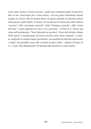 sciuti come acustici e musico-acustici, i quali sono contenuti proprio in questi tre
libri in una descrizione più o meno buona - nel suo genere Helmholtz rimarrà
sempre un classico. Ma un attento lettore di questo manuale di Armonica noterà
molto presto i punti deboli, le lacune e le inesattezze di alcune parti delle odierna
“acustica”, della “psicologia musicale”, della “fisiologia musicale”, della “teoria
musicale” e potrà apportare da solo le sue correzioni. - Il libro di A. Peyser, già
citato nell’introduzione, “Vom Labyrinth aus gesehen” (Visto dal labirinto, Zurigo
1942) riporta “considerazioni sul nostro orecchio come valore culturale” e contie-
ne, malgrado lo stampo troppo giornalistico, una quantità di materiale interessante
e valido, che potrebbe essere utile ai lettori di questo libro. - Quanto all’opera di
A. v. Cyon “Das Ohrlabyrinth” (Il labirinto dell’orecchio) si veda l’indice!




                                        199                 Progetto Esonet - www.esonet.it
 