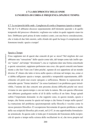 § 7 LA RECIPROCITA’ DELLE ONDE
                                          LUNGHEZZA DI CORDA E FREQUENZA (SPAZIO E TEMPO)



                                  § 7 La reciprocità delle onde - Lunghezza di corda e frequenza (spazio e tempo)
                                  Nei §§ 5 e 6 abbiamo discusso separatamente dell’elemento spaziale e di quello
                                  temporale del processo vibratorio; vogliamo ora vedere in quale rapporto siano tra
                                  loro. Dobbiamo però prima di tutto renderci conto, con una breve considerazione,
                                  che si tratta di due fatti enormi, sullo sfondo dei quali ha luogo il compimento del
                                  fenomeno tonale: spazio e tempo!



                                  Spazio e Tempo
Progetto Esonet - www.esonet.it




                                  Cosa sappiamo noi di questi due concetti di per se stessi? Nel migliore dei casi
                                  abbiamo una “sensazione” dello spazio come tale, del tempo come tale (nello spa-
                                  zio “siamo”, nel tempo “diveniamo”), ma se vogliamo dare una forma concettuale
                                  a queste sensazioni, sappiamo perlomeno una cosa: che questi concetti non hanno
                                  niente a che fare l’uno con l’altro poiché‚ ognuno di essi appartiene ad un mondo
                                  diverso. E’ chiaro che tutto si trova nello spazio e diviene nel tempo; ma, come ci
                                  si debba raffigurare spazio e tempo, spazialità e temporalità separatamente, diffi-
                                  cilmente ciò potrà mai essere spiegato a sufficienza. Mentre la separazione di
                                  entrambe queste “forme intuitive” (in senso kantiano) è un problema quasi irrisol-
                                  vibile, l’unione dei due concetti non presenta alcuna difficoltà poiché noi stessi
                                  viviamo in uno spazio-tempo e con noi tutta la natura. Ma con questa riflessione
                                  non abbiamo guadagnato molto al di là della verifica di un fatto. Sorge quindi
                                  subito l’importante domanda: in che rapporto sono, in questo mondo, spazio e
                                  tempo, che forma assume lo spazio nel tempo e che forma il tempo nello spazio?
                                  La trattazione del problema spaziotemporale nella filosofia è vecchio come lo
                                  stesso pensiero filosofico. Ci occuperemo brevemente di questo problema e anche
                                  della sua ectipicità filosofica più avanti, nel § 47, in una approfondita formulazio-
                                  ne armonicale. In questa sede si tratta per il momento del fenomeno della recipro-
                                  cità di spazio e tempo nella scienza delle oscillazioni in sé, che trova proprio nel

                                                                          200
 