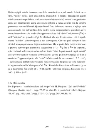 Dai tempi più antichi la conoscenza della materia ricerca, nel mondo del microco-
smo, “atomi” limite, cioè unità ultime indivisibili, o meglio, presuppone queste
unità come un’acquisizione praticamente ovvia (atomismo) mentre la rappresenta-
zione del macrocosmo come uno spazio infinito e senza confini non le sembra
presentare alcuna difficoltà. Questo dato di fatto è davvero strano e si spiega solo
considerando che nell’ambito delle nostre forme rappresentative prototipe, deve
esserci uno schema che tende alla rappresentazione del “finito” nel piccolo (1/∞) e
dell’”infinito” nel grande (∞/1). Si obietterà che qui l’espressione 1/∞ è ugual-
mente “infinito”, cioè divergente e non convergente. Ciò vale però solo per rifles-
sioni di stampo puramente logico-matematico. Ma se parto dalla rappresentazione
e provo a scrivere per esempio la successione 1 1/2 1/3 fino a 1/∞ in segmenti,
mi avvicinerò velocemente ad un valore limite “oltre il quale non si va più avanti”
ed è proprio questo elemento abbreviativo, questo punto prospettico di fine a
costituire l’opposto rispetto alla “reale” infinitezza della successione 1 2 3 ... ∞/1
- a prescindere dal fatto che vengano mosse obiezioni dal punto di vista puramen-
te logico anche sulla “divergenza” di 1/∞. Si veda la discussione sulla convergen-
za e divergenza più avanti al § 19! Riguardo l’ulteriore ectipicità filosofica cfr. §
16,2; § 19b e § 47!



§ 7c Bibliografia
Per il punto a, “spazializzazione del tempo” cfr. H. Bergson: “Zeit und Freiheit”
(Tempo e libertà), cap. 11, pagg. 77, 79 ed altre. Per il punto b si veda H. Kayser:
“H.M.” pag. 340; “Abh.” pagg. 57/58; “Gr.” pagg. 305-308, 80, 81.




                                         207                Progetto Esonet - www.esonet.it
 