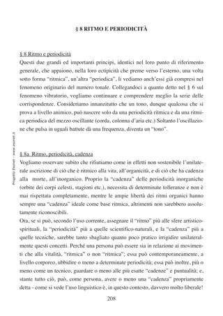 § 8 RITMO E PERIODICITÀ



                                  § 8 Ritmo e periodicità
                                  Questi due grandi ed importanti principi, identici nel loro punto di riferimento
                                  generale, che appaiono, nella loro ectipicità che preme verso l’esterno, una volta
                                  sotto forma “ritmica”, un’altra “periodica”, li vediamo anch’essi già compresi nel
                                  fenomeno originario del numero tonale. Collegandoci a quanto detto nel § 6 sul
                                  fenomeno vibratorio, vogliamo continuare e comprendere meglio la serie delle
                                  corrispondenze. Consideriamo innanzitutto che un tono, dunque qualcosa che si
                                  prova a livello animico, può nascere solo da una periodicità ritmica e da una ritmi-
                                  ca periodica del mezzo oscillante (corda, colonna d’aria etc.) Soltanto l’oscillazio-
                                  ne che pulsa in uguali battute dà una frequenza, diventa un “tono”.
Progetto Esonet - www.esonet.it




                                  § 8a Ritmo, periodicità, cadenza
                                  Vogliamo osservare subito che rifiutiamo come in effetti non sostenibile l’unilate-
                                  rale ascrizione di ciò che è ritmico alla vita, all’organicità, e di ciò che ha cadenza
                                  alla morte, all’inorganico. Proprio la “cadenza” delle periodicità inorganiche
                                  (orbite dei corpi celesti, stagioni etc.), necessita di determinate tolleranze e non è
                                  mai rispettata completamente, mentre le ampie libertà dei ritmi organici hanno
                                  sempre una “cadenza” ideale come base ritmica, altrimenti non sarebbero assolu-
                                  tamente riconoscibili.
                                  Ora, se si può, secondo l’uso corrente, assegnare il “ritmo” più alle sfere artistico-
                                  spirituali, la “periodicità” più a quelle scientifico-naturali, e la “cadenza” più a
                                  quelle tecniche, sarebbe tanto sbagliato quanto poco pratico irrigidire unilateral-
                                  mente questi concetti. Perché una persona può essere sia in relazione ai movimen-
                                  ti che alla vitalità, “ritmica” o non “ritmica”; essa può contemporaneamente, a
                                  livello corporeo, ubbidire o meno a determinate periodicità; essa può inoltre, più o
                                  meno come un tecnico, guardare o meno alle più esatte “cadenze” e puntualità; e,
                                  stante tutto ciò, può, come persona, avere o meno una “cadenza” propriamente
                                  detta - come si vede l’uso linguistico è, in questo contesto, davvero molto liberale!

                                                                           208
 