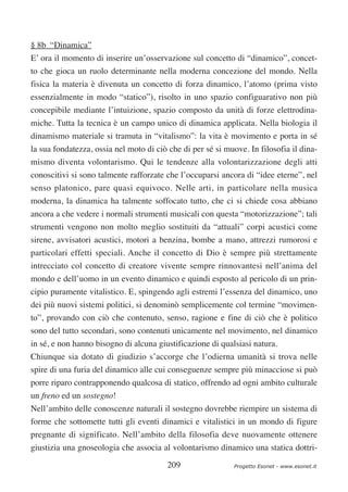 § 8b “Dinamica”
E’ ora il momento di inserire un’osservazione sul concetto di “dinamico”, concet-
to che gioca un ruolo determinante nella moderna concezione del mondo. Nella
fisica la materia è divenuta un concetto di forza dinamico, l’atomo (prima visto
essenzialmente in modo “statico”), risolto in uno spazio configuarativo non più
concepibile mediante l’intuizione, spazio composto da unità di forze elettrodina-
miche. Tutta la tecnica è un campo unico di dinamica applicata. Nella biologia il
dinamismo materiale si tramuta in “vitalismo”: la vita è movimento e porta in sé
la sua fondatezza, ossia nel moto di ciò che di per sé si muove. In filosofia il dina-
mismo diventa volontarismo. Qui le tendenze alla volontarizzazione degli atti
conoscitivi si sono talmente rafforzate che l’occuparsi ancora di “idee eterne”, nel
senso platonico, pare quasi equivoco. Nelle arti, in particolare nella musica
moderna, la dinamica ha talmente soffocato tutto, che ci si chiede cosa abbiano
ancora a che vedere i normali strumenti musicali con questa “motorizzazione”; tali
strumenti vengono non molto meglio sostituiti da “attuali” corpi acustici come
sirene, avvisatori acustici, motori a benzina, bombe a mano, attrezzi rumorosi e
particolari effetti speciali. Anche il concetto di Dio è sempre più strettamente
intrecciato col concetto di creatore vivente sempre rinnovantesi nell’anima del
mondo e dell’uomo in un evento dinamico e quindi esposto al pericolo di un prin-
cipio puramente vitalistico. E, spingendo agli estremi l’essenza del dinamico, uno
dei più nuovi sistemi politici, si denominò semplicemente col termine “movimen-
to”, provando con ciò che contenuto, senso, ragione e fine di ciò che è politico
sono del tutto secondari, sono contenuti unicamente nel movimento, nel dinamico
in sé, e non hanno bisogno di alcuna giustificazione di qualsiasi natura.
Chiunque sia dotato di giudizio s’accorge che l’odierna umanità si trova nelle
spire di una furia del dinamico alle cui conseguenze sempre più minacciose si può
porre riparo contrapponendo qualcosa di statico, offrendo ad ogni ambito culturale
un freno ed un sostegno!
Nell’ambito delle conoscenze naturali il sostegno dovrebbe riempire un sistema di
forme che sottomette tutti gli eventi dinamici e vitalistici in un mondo di figure
pregnante di significato. Nell’ambito della filosofia deve nuovamente ottenere
giustizia una gnoseologia che associa al volontarismo dinamico una statica dottri-

                                         209                 Progetto Esonet - www.esonet.it
 