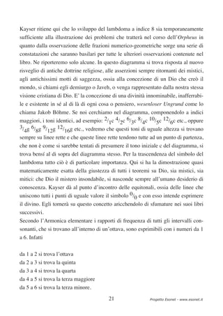 Kayser ritiene qui che lo sviluppo del lambdoma a indice 8 sia temporaneamente
sufficiente alla illustrazione dei problemi che tratterà nel corso dell’Orpheus in
quanto dalla osservazione delle frazioni numerico-geometriche sorge una serie di
constatazioni che saranno basilari per tutte le ulteriori osservazioni contenute nel
libro. Ne riporteremo solo alcune. In questo diagramma si trova risposta al nuovo
risveglio di antiche dottrine religiose, alle asserzioni sempre ritornanti dei mistici,
agli antichissimi motti di saggezza, ossia alla concezione di un Dio che creò il
mondo, si chiami egli demiurgo o Javeh, o venga rappresentato dalla nostra stessa
visione cristiana di Dio. E’ la concezione di una divinità innominabile, inafferrabi-
le e esistente in sé al di là di ogni cosa o pensiero, wesenloser Ungrund come lo
chiama Jakob Böhme. Se noi cerchiamo nel diagramma, componendolo a indici
maggiori, i toni identici, ad esempio: 2/1c 4/2c 6/3c 8/4c 10/5c 12/6c etc., oppure
3/ g 6/ g 9/ g 12/ g etc., vedremo che questi toni di uguale altezza si trovano
  4    8     12     16
sempre su linee rette e che queste linee rette tendono tutte ad un punto di partenza,
che non è come si sarebbe tentati di presumere il tono iniziale c del diagramma, si
trova bensí al di sopra del diagramma stesso. Per la trascendenza del simbolo del
lambdoma tutto ciò è di particolare importanza. Qui si ha la dimostrazione quasi
matematicamente esatta della giustezza di tutti i teoremi su Dio, sia mistici, sia
mitici: che Dio il mistero insondabile, si nasconde sempre all’umano desiderio di
conoscenza. Kayser dà al punto d’incontro delle equitonali, ossia delle linee che
uniscono tutti i punti di uguale valore il simbolo 0/0 e con esso intende esprimere
il divino. Egli tornerà su questo concetto aricchendolo di sfumature nei suoi libri
successivi.
Secondo l’Armonica elementare i rapporti di frequenza di tutti gli intervalli con-
sonanti, che si trovano all’interno di un’ottava, sono esprimibili con i numeri da 1
a 6. Infatti


da 1 a 2 si trova l’ottava
da 2 a 3 si trova la quinta
da 3 a 4 si trova la quarta
da 4 a 5 si trova la terza maggiore
da 5 a 6 si trova la terza minore.

                                          21                 Progetto Esonet - www.esonet.it
 