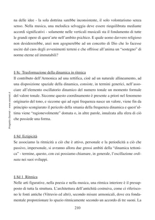 na delle idee - la sola dottrina sarebbe inconsistente, il solo volontarismo senza
                                  senso. Nella musica, una melodica selvaggia deve essere riequilibrata mediante
                                  accordi significativi - solamente nelle verticali musicali sta il fondamento di tutte
                                  le grandi opere di quest’arte nell’ambito psichico. E quale uomo davvero religioso
                                  non desidererebbe, anzi non agognerebbe ad un concetto di Dio che lo facesse
                                  uscire dal caos degli avvenimenti terreni e che offrisse all’anima un “sostegno” di
                                  norme eterne ed immutabili?



                                  § 8c Trasformazione della dinamica in ritmica
                                  Il contributo dell’Armonica ad una rettifica, cioè ad un naturale allineamento, ad
                                  una disposizione spaziale della dinamica, consiste, in termini generici, nell’asso-
                                  ciare all’elemento oscillatorio dinamico del numero tonale un momento formale
Progetto Esonet - www.esonet.it




                                  del valore tonale. Siccome questo coordinamento è presente a priori nel fenomeno
                                  originario del tono, e siccome qui ad ogni frequenza nasce un valore, viene fin da
                                  principio scongiurato il pericolo della smania della frequenza dinamica e quest’ul-
                                  tima viene “ragionevolmente” domata o, in altre parole, innalzata alla sfera di ciò
                                  che possiede una forma.



                                  § 8d Ectipicità
                                  Se associamo la ritmicità a ciò che è attivo, personale e la periodicità a ciò che
                                  passivo, impersonale, si avranno allora due grossi ambiti della “dinamica tettoni-
                                  ca” - termine, questo, con cui possiamo chiamare, in generale, l’oscillazione ordi-
                                  nata nei suoi sviluppi.



                                  § 8d 1 Ritmica
                                  Nelle arti figurative, nella poesia e nella musica, una ritmica interiore è il presup-
                                  posto di tutta la struttura. L’architettura dell’antichità costruiva, come ci riferisco-
                                  no le fonti antiche (Vitruvio ed altri), secondo misure armonicali, dove era fonda-
                                  mentale proporzionare lo spazio ritmicamente secondo un accordo di tre suoni. La

                                                                            210
 