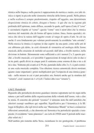 ritmica nella lingua e nella poesia è rappresentata da metrica e metro, ove tale rit-
mica si ripete in piccolo nelle simmetrie ritmiche delle forme grandi. Nella pittura
e nella scultura è sempre predominante, rispetto all’oggetto, una determinata
disposizione ritmica di colore, disegno e forma - è qui che sta la ragione più
profonda dell’opinione, tanto diffusa, secondo la quale, nell’opera d’arte il “cosa”
è secondario rispetto al “come”: questo “come” non è nient’altro che la ritmica
interiore del materiale che dà forma all’opera (colore, linea, forma spaziale), rit-
mica che eleva la natura dell’oggetto creato al rango di opera d’arte. In ciò sta
anche il vero fondamento per valutare positivamente la cosiddetta “arte astratta”.
Nella musica la ritmica si esprime in due aspetti: da una parte, come nelle arti di
cui abbiamo già detto, in certi elementi di simmetria ed analogia delle forme
musicali, della creazione di melodie ed accordi; dall’altra, a livello metrico, nella
divisione in battute. Stranamente sono sufficienti a ciò i numeri 2 e 3; questo poi-
ché, a livello musicale, ci è possibile l’appercezione di tempi divisi solo in due o
in tre parti, quelli divisi in cinque parti li sentiamo come somma di due e tre o di
tre e due. Vedremo più avanti al § 39 che, partendo dalle cifre 2 e 3, si può costrui-
re una scala musicale completa. Una ulteriore ricerca armonicale dovrà mostrare
quanto siano importanti i primi moltiplicatori per l’ectipicità di una ritmica gene-
rale - nella misura in cui si può prevedere ora, basterà anche qui la struttura del
“senario”, cioè i numeri da 1 a 6 (cfr. l’indice alla voce “senario”).



§ 8d 2 Periodicità
Riguardo alle periodicità dovremo guardarci intorno soprattutto nei tre regni della
natura e poi nell’ambito della organizzazione della volontà dell’uomo, vale a dire
la storia. Il concetto dei periodi “cosmici” è talmente noto fin dall’antichità che
ulteriori esempi sarebbero qui superflui. Significativa per l’Armonica, è la III.
legge di Keplero, che egli trovò nella sua “Harmonice Mundi” in base a minuziose
riflessioni armonicali, e che dimostra un’Armonica tra periodicità spaziale e tem-
porale; il cosiddetto “anno platonico”, un ciclo di 25920 anni! I periodi delle mac-
chie solari etc.!
Nell’ambito più ristretto della Terra, ricordiamo le ere geologiche, il problema

                                         211                 Progetto Esonet - www.esonet.it
 