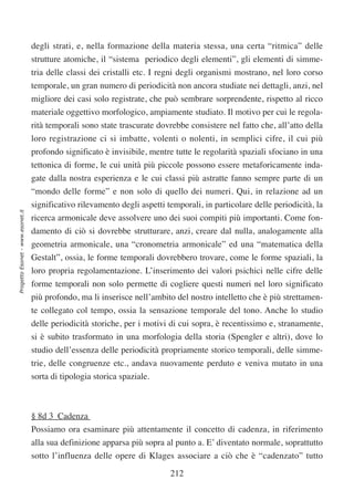 degli strati, e, nella formazione della materia stessa, una certa “ritmica” delle
                                  strutture atomiche, il “sistema periodico degli elementi”, gli elementi di simme-
                                  tria delle classi dei cristalli etc. I regni degli organismi mostrano, nel loro corso
                                  temporale, un gran numero di periodicità non ancora studiate nei dettagli, anzi, nel
                                  migliore dei casi solo registrate, che può sembrare sorprendente, rispetto al ricco
                                  materiale oggettivo morfologico, ampiamente studiato. Il motivo per cui le regola-
                                  rità temporali sono state trascurate dovrebbe consistere nel fatto che, all’atto della
                                  loro registrazione ci si imbatte, volenti o nolenti, in semplici cifre, il cui più
                                  profondo significato è invisibile, mentre tutte le regolarità spaziali sfociano in una
                                  tettonica di forme, le cui unità più piccole possono essere metaforicamente inda-
                                  gate dalla nostra esperienza e le cui classi più astratte fanno sempre parte di un
                                  “mondo delle forme” e non solo di quello dei numeri. Qui, in relazione ad un
                                  significativo rilevamento degli aspetti temporali, in particolare delle periodicità, la
Progetto Esonet - www.esonet.it




                                  ricerca armonicale deve assolvere uno dei suoi compiti più importanti. Come fon-
                                  damento di ciò si dovrebbe strutturare, anzi, creare dal nulla, analogamente alla
                                  geometria armonicale, una “cronometria armonicale” ed una “matematica della
                                  Gestalt”, ossia, le forme temporali dovrebbero trovare, come le forme spaziali, la
                                  loro propria regolamentazione. L’inserimento dei valori psichici nelle cifre delle
                                  forme temporali non solo permette di cogliere questi numeri nel loro significato
                                  più profondo, ma li inserisce nell’ambito del nostro intelletto che è più strettamen-
                                  te collegato col tempo, ossia la sensazione temporale del tono. Anche lo studio
                                  delle periodicità storiche, per i motivi di cui sopra, è recentissimo e, stranamente,
                                  si è subito trasformato in una morfologia della storia (Spengler e altri), dove lo
                                  studio dell’essenza delle periodicità propriamente storico temporali, delle simme-
                                  trie, delle congruenze etc., andava nuovamente perduto e veniva mutato in una
                                  sorta di tipologia storica spaziale.



                                  § 8d 3 Cadenza
                                  Possiamo ora esaminare più attentamente il concetto di cadenza, in riferimento
                                  alla sua definizione apparsa più sopra al punto a. E’ diventato normale, soprattutto
                                  sotto l’influenza delle opere di Klages associare a ciò che è “cadenzato” tutto

                                                                           212
 