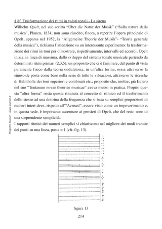§ 8f Trasformazione dei ritmi in valori tonali - La sirena
                                  Wilhelm Opelt, nel suo scritto “Über die Natur der Musik” (“Sulla natura della
                                  musica”, Plauen, 1834; non sono riuscito, finora, a reperire l’opera principale di
                                  Opelt, apparsa nel 1952, la “Allgemeine Theorie der Musik”- “Teoria generale
                                  della musica”), richiama l’attenzione su un interessante esperimento: la trasforma-
                                  zione dei ritmi in toni per dimostrare, rispettivamente, intervalli ed accordi. Opelt
                                  inizia, in linea di massima, dallo sviluppo del sistema tonale musicale partendo da
                                  determinati ritmi primari (2,3,5); un proposito che ci è familiare, dal punto di vista
                                  puramente fisico dalla teoria ondulatoria, in un’altra forma, ossia attraverso la
                                  sinusoide posta come base nella serie di tutte le vibrazioni, attraverso le ricerche
                                  di Helmholtz dei toni superiori e combinati etc.; proposito che, inoltre, già Eulero
                                  nel suo “Tentanum novae theoriae musicae” aveva messo in pratica. Proprio que-
                                  sta “altra forma” ossia questa rinuncia al concetto di ritmico ed il trasferimento
Progetto Esonet - www.esonet.it




                                  dello stesso ad una dottrina della frequenza che si basa su semplici proporzioni di
                                  numeri interi deve, rispetto all’”Acroasi”, essere visto come un impoverimento e,
                                  in questa sede, è importante accennare ai pensieri di Opelt, che del resto sono di
                                  una sorprendente semplicità.
                                  I rapporti ritmici dei numeri semplici si chiariscono nel migliore dei modi tramite
                                  dei punti su una linea, posta = 1 (cfr. fig. 13).




                                                                        figura 13

                                                                           214
 