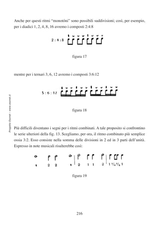 Anche per questi ritmi “monotóni” sono possibili suddivisioni; così, per esempio,
                                  per i diadici 1, 2, 4, 8, 16 avremo i composti 2:4:8




                                                                        figura 17



                                  mentre per i ternari 3, 6, 12 avremo i composti 3:6:12
Progetto Esonet - www.esonet.it




                                                                        figura 18



                                  Più difficili diventano i segni per i ritmi combinati. A tale proposito si confrontino
                                  le serie ulteriori della fig. 13. Scegliamo, per ora, il ritmo combinato più semplice
                                  ossia 3:2. Esso consiste nella somma delle divisioni in 2 ed in 3 parti dell’unità.
                                  Espresso in note musicali risulterebbe così:




                                                                        figura 19




                                                                           216
 