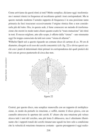 Come arriviamo da questi ritmi ai toni? Molto semplice, diciamo oggi: trasformia-
                                  mo i numeri ritmici in frequenze ed ascoltiamo quindi i toni corrispondenti. Ma in
                                  questo metodo moderno l’astratto rapporto di frequenza è in una posizione tanto
                                  primaria da farci trascurare eccessivamente l’origine ritmica fino a non conside-
                                  rarla più del tutto. Ora, in questa sede, è bene conoscere un metodo di trasforma-
                                  zione che mostri in modo tanto chiaro quanto esatto la “trans-mutazione” dei ritmi
                                  in toni. Il mezzo migliore, atto allo scopo, è offerto dalla “sirena” - uno strumento
                                  oggi fin troppo conosciuto da tutti noi come “sirena di allarme”.
                                  Wilhelm Opelt usò a questo riguardo un comune disco di cartone di ca. 30 cm di
                                  diametro, disegnò su di esso dei cerchi concentrici (cfr. fig. 22) e divise questi cer-
                                  chi con i punti di determinati ritmi primari in corrispondenza dei quali praticò dei
                                  fori con un grosso punteruolo di circa due mm.
Progetto Esonet - www.esonet.it




                                                                        figura 22



                                  Costruì, per questo disco, una semplice manovella con un rapporto di moltiplica-
                                  zione, in modo da portarlo in rotazione, e soffiò, mentre il disco girava, con un
                                  cannello attraverso le aperture dei cerchi. E’ chiaro che una rotazione più veloce
                                  alzava tutti i toni del cerchio, una più lenta li abbassava, ma è altrettanto illumi-
                                  nante che i rapporti tonali dei cerchi rimanevano uguali tra loro solo a condizione
                                  che la velocità di rotazione rimanesse costante - questo presupposto è oggi realiz-

                                                                           218
 
