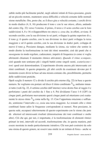 zabile molto più facilmente poiché‚ negli odierni istituti di fisica possiamo, grazie
ad un piccolo motore, mantenere senza difficoltà a velocità costante delle normali
sirene metalliche. Ora, posto che, se il disco gira a velocità costante, i cerchi divisi
in modo diadico (4, 8, 16) producono il tono c con le sue ottave, allora, andando
dal centro (fig. 22) verso l’esterno, il primo, il terzo e il sesto cerchio con le loro
suddivisioni 4, 8 e 16 svilupperebbero tre ottave c; cosa che, in effetti, avviene. Il
secondo cerchio, con la sua divisione in sei parti, sviluppa la quinta superiore di c,
il tono g; il quarto cerchio, con la sua divisione in dieci parti sviluppa la terza
maggiore e ed il quinto cerchio, con la sua divisione in dodici parti, sviluppa di
nuovo il tono g. Possiamo dunque, mediante la sirena, sia vedere che sentire in
modo diretto la trasformazione in toni dei ritmi monotóni, cioè dei punti che si
susseguono in modo regolare, cadenzature, impulsi di frequenza (o come si voglia
altrimenti chiamare il momento ritmico attivatore). Quando il ritmo scompare,
cioè quando non sentiamo più i singoli battiti come singoli suoni, scaturiscono i
toni: quod erat demostrandum. L’esperimento diventa ancora più interessante coi
ritmi combinati. A questo proposito, gli altri cerchi da esaminare devono per il
momento essere divisi in base ad una misura comune che, possibilmente, permetta
delle suddivisioni pratiche.
Opelt sceglie il numero 12 e divide il cerchio più esterno (fig. 22) in base a questo
numero. Se vogliamo ora portare sul disco il ritmo combinato 5/4, andiamo innan-
zi tutto (vedi fig. 22, il settimo cerchio dall’interno) verso destra fino al raggio 4 e
perforiamo i punti del cerchio da 1 fino a 4. Poi dividiamo l’arco 1-4 (120°) in
cinque parti, perforiamo nuovamente questi cinque punti ed otteniamo così esatta-
mente lo stesso ritmo 5/4 come nella fig. 13. Con l’opportuna rotazione e soffian-
do, sentiremo l’intervallo c-e, ossia una terza maggiore. Le restanti cifre e ritmi
combinati fanno udire le frequenze corrispondenti ai numeri. Non possiamo, in
questa sede, occuparci ulteriormente di questo esperimento con le sirene che pure
dà ulteriori ed interessanti risultati (dimostrazione dei toni combinati e molte
altre). Ciò che qui, per noi, è importante, è la trasformazione di elementi ritmici
primari in toni, intervalli ed accordi, trasformazione che, in questa maniera, può
essere mostrata in modo particolarmente istruttivo. Chi non può costruirsi da solo
una sirena di questo genere, ne osservi una simile in un istituto di fisica - anche se

                                          219                 Progetto Esonet - www.esonet.it
 