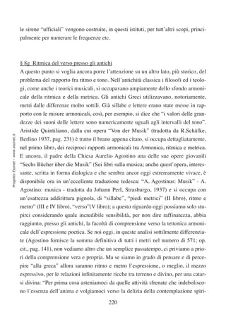 le sirene “ufficiali” vengono costruite, in questi istituti, per tutt’altri scopi, princi-
                                  palmente per numerare le frequenze etc.



                                  § 8g Ritmica del verso presso gli antichi
                                  A questo punto si voglia ancora porre l’attenzione su un altro lato, più storico, del
                                  problema del rapporto fra ritmo e tono. Nell’antichità classica i filosofi ed i teolo-
                                  gi, come anche i teorici musicali, si occupavano ampiamente dello sfondo armoni-
                                  cale della ritmica e della metrica. Gli antichi Greci utilizzavano, notoriamente,
                                  metri dalle differenze molto sottili. Già sillabe e lettere erano state messe in rap-
                                  porto con le misure armonicali, così, per esempio, si dice che “i valori delle gran-
                                  dezze dei suoni delle lettere sono numericamente uguali agli intervalli del tono”.
                                  Aristide Quintiliano, dalla cui opera “Von der Musik” (tradotta da R.Schäfke,
Progetto Esonet - www.esonet.it




                                  Berlino 1937, pag. 231) è tratto il brano appena citato, si occupa dettagliatamente,
                                  nel primo libro, dei reciproci rapporti armonicali tra Armonica, ritmica e metrica.
                                  E ancora, il padre della Chiesa Aurelio Agostino una delle sue opere giovanili
                                  “Sechs Bücher über die Musik” (Sei libri sulla musica; anche quest’opera, interes-
                                  sante, scritta in forma dialogica e che sembra ancor oggi estremamente vivace, è
                                  disponibile ora in un’eccellente traduzione tedesca: “A. Agostinus: Musik” - A.
                                  Agostino: musica - tradotta da Johann Perl, Strasburgo, 1937) e si occupa con
                                  un’esattezza addirittura pignola, di “sillabe”, “piedi metrici” (II libro), ritmo e
                                  metro” (III e IV libro), “verso”(V libro); a questo riguardo oggi possiamo solo stu-
                                  pirci considerando quale incredibile sensibilità, per non dire raffinatezza, abbia
                                  raggiunto, presso gli antichi, la facoltà di comprensione verso la tettonica armoni-
                                  cale dell’espressione poetica. Se noi oggi, in queste analisi sottilmente differenzia-
                                  te (Agostino fornisce la somma definitiva di tutti i metri nel numero di 571; op.
                                  cit., pag. 141), non vediamo altro che un semplice passatempo, ci priviamo a prio-
                                  ri della comprensione vera e propria. Ma se siamo in grado di pensare e di perce-
                                  pire “alla greca” allora saranno ritmo e metro l’espressione, o meglio, il mezzo
                                  espressivo, per le relazioni infinitamente ricche tra terreno e divino, per una catar-
                                  si divina: “Per prima cosa asteniamoci da quelle attività sfrenate che indebolisco-
                                  no l’essenza dell’anima e volgiamoci verso la delizia della contemplazione spiri-

                                                                            220
 