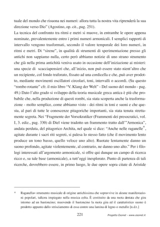 tuale del mondo che risuona nei numeri: allora tutta la nostra vita riprenderà la sua
direzione verso Dio” (Agostino, op. cit., pag. 251).
La tecnica del confronto tra ritmi e metri si muove, in entrambe le opere appena
nominate, prevalentemente entro i primi numeri armonicali. I semplici rapporti di
intervallo vengono trasformati, secondo il valore temporale dei loro numeri, in
ritmi e metri. Di “sirene”, in qualità di strumenti di sperimentazione presso gli
antichi non sappiamo nulla, certo però abbiamo notizie di uno strano strumento
che già nella prima antichità veniva usato in occasione dell’iniziazione ai misteri:
una specie di scacciapensieri che, all’inizio, non può essere stato nient’altro che
un recipiente, col fondo traforato, fissato ad una cordicella e che, può aver prodot-
to, mediante movimenti oscillatori circolari, toni, intervalli o accordi. (Su questo
“rombo rotante” cfr. il mio libro “V. Klang der Welt” - Del suono del mondo - pag.
49.) Dato l’alto grado si sviluppo della teoria musicale greca antica è più che pro-
babile che, nella produzione di questi rombi, sia stata scoperta anche la trasforma-
zione - molto semplice, come abbiamo visto - dei ritmi in toni e suoni e che que-
sta, al pari di tutte le conoscenze pitagoriche importanti, sia stata tenuta stretta-
mente segreta. Nei “Fragmente der Vorsokratiker (Frammenti dei presocratici, vol.
I, 3. ediz., pag. 330) di Diel viene tradotto un frammento tratto dall’”Armonica”,
andata perduta, del pitagorico Archita, nel quale si dice: “Anche nelle raganelle*,
agitate durante i sacri riti segreti, si palesa lo stesso fatto (che il movimento lento
produce un tono basso, quello veloce uno alto). Ruotate lentamente danno un
suono profondo, agitate violentemente, al contrario, ne danno uno alto.” Per i filo-
logi interessati all’argomento armonicale, si offre qui dunque un campo di ricerca
ricco e, su tale base (armonicale), a tutt’oggi inesplorato. Punto di partenza di tali
ricerche, dovrebbero essere, in primo luogo, le due opere sopra citate di Aristide




*   Raganella= strumento musicale di origine antichissima che sopravvive in alcune manifestazio-
    ni popolari, talkora impiegato nella musica colta. È costituito da una ruota dentata che gira
    intorno ad un bastoncino; muovendo il bastoncino la ruota gira ed il caratteristico suono è
    prodotto appunto dallo strisciamento di essa contro una lamina di legno o metallo [n.d.t.]

                                             221                    Progetto Esonet - www.esonet.it
 