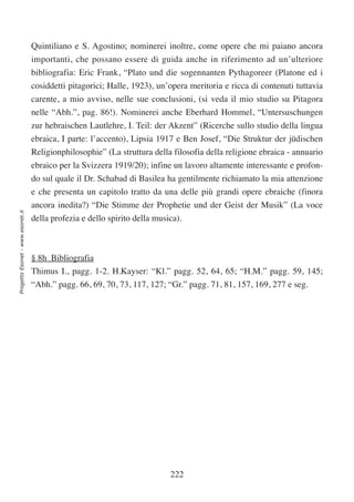 Quintiliano e S. Agostino; nominerei inoltre, come opere che mi paiano ancora
                                  importanti, che possano essere di guida anche in riferimento ad un’ulteriore
                                  bibliografia: Eric Frank, “Plato und die sogennanten Pythagoreer (Platone ed i
                                  cosiddetti pitagorici; Halle, 1923), un’opera meritoria e ricca di contenuti tuttavia
                                  carente, a mio avviso, nelle sue conclusioni, (si veda il mio studio su Pitagora
                                  nelle “Abh.”, pag. 86!). Nominerei anche Eberhard Hommel, “Untersuschungen
                                  zur hebraischen Lautlehre, I. Teil: der Akzent” (Ricerche sullo studio della lingua
                                  ebraica, I parte: l’accento), Lipsia 1917 e Ben Josef, “Die Struktur der jüdischen
                                  Religionphilosophie” (La struttura della filosofia della religione ebraica - annuario
                                  ebraico per la Svizzera 1919/20); infine un lavoro altamente interessante e profon-
                                  do sul quale il Dr. Schabad di Basilea ha gentilmente richiamato la mia attenzione
                                  e che presenta un capitolo tratto da una delle più grandi opere ebraiche (finora
                                  ancora inedita?) “Die Stimme der Prophetie und der Geist der Musik” (La voce
Progetto Esonet - www.esonet.it




                                  della profezia e dello spirito della musica).



                                  § 8h Bibliografia
                                  Thimus I., pagg. 1-2. H.Kayser: “Kl.” pagg. 52, 64, 65; “H.M.” pagg. 59, 145;
                                  “Abh.” pagg. 66, 69, 70, 73, 117, 127; “Gr.” pagg. 71, 81, 157, 169, 277 e seg.




                                                                           222
 