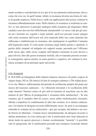 modo assoluto e consideriamo in sé e per sé la sua autonoma realizzazione, dove e
                                  come che essa sia. In quell’istante, infatti, la risonanza diventa una forma di valo-
                                  re di grande ampiezza. Nella fisica e nelle sue applicazioni alla tecnica vediamo la
                                  risonanza abbondantemente usata. Nella chimica, la risonanza si trasforma in cata-
                                  lisi: se non attraverso il principio analogico della risonanza gli enigmatici effetti
                                  catalitici sono davvero ben difficilmente interpretabili. Lo stesso vale per gli enzi-
                                  mi ed i fermenti nei vegetali e negli animali: anch’essi possono essere spiegati
                                  solo come risonanze dell’essere nel ciclo materiale della vita, come elementi che
                                  rafforzano o indeboliscono la risonanza, che mantengono in equilibrio l’armonia
                                  dell’organismo totale. Ci sono anche risonanze negli ambiti animici e spirituali. A
                                  partire dalle simpatie ed antipatie nei rapporti umani, passando per l’affiorare
                                  delle stesse idee, delle stesse scoperte nell’identico momento in teste diverse e
                                  paesi diversi, fino alle grosse risonanze storiche, che ovviamente possono assume-
Progetto Esonet - www.esonet.it




                                  re conseguenze spesso enormi, in senso positivo e negativo, noi vediamo la riso-
                                  nanza assurgere ad un principio quasi universale.



                                  § 9a Ectipicità
                                  Il 16/4/1850 un battaglione della fanteria francese marciava sul ponte sospeso di
                                  Angers lungo 102 m. Gli intrecci di funi di sostegno cedettero e 236 soldati perse-
                                  ro la vita. Motivo: rafforzamento del periodo di oscillazione proprio del ponte per
                                  mezzo del marciare cadenzato. - Le vibrazioni torsionali e le oscillazioni delle
                                  onde motorie! Numero critico di giri nell’avviamento di macchine con un alto
                                  numero di giri! Mezzo di propagazione e risonanza nella radiotecnica! - Se una
                                  sostanza, per il semplice fatto di esserci, senza subire trasformazioni, trasmette,
                                  affretta o impedisce la combinazione di altre due sostanze, la si chiama catalizza-
                                  tore. Un’unione di idrogeno ed azoto difficilmente riesce. Se però io accompagno
                                  entrambe le sostanze ad un catalizzatore - qui, per esempio, del platino o un ossi-
                                  do ferroso di alluminio - l’unione riesce immediatamente: da idrogeno ed azoto si
                                  ottiene ammoniaca. La cosa strana qui è che il catalizzatore non viene attaccato in
                                  alcun modo da questo processo e rimane assolutamente “neutrale”; è possibile
                                  solo la spiegazione che il catalizzatore possiede una risonanza essenziale interna

                                                                           224
 