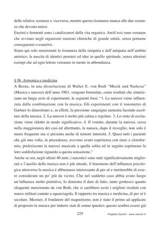 delle relative sostanze e viceversa, mentre questa risonanza manca alle due sostan-
ze che devono unirsi.
Enzimi e fermenti sono i catalizzatori della vita organica. Anch’essi sono sostanze
che avviano negli organismi reazioni chimiche di grande entità, senza portarne
conseguenze o esaurirsi.
Siano qui solo menzionati la risonanza della simpatia e dell’antipatia nell’ambito
animico, la nascita di identici pensieri ed idee in quello spirituale, senza ulteriori
esempi che ad ogni lettore verranno in mente in abbondanza.



§ 9b Armonica e medicina
A Berna, in una dissertazione di Walter E. von Rodt “Musik und Narkose”
(Musica e narcosi) dell’anno 1903, vengono formulate, come risultati che sintetiz-
zano un lunga serie di esperimenti, le seguenti frasi: “1. La narcosi viene influen-
zata dalla combinazione con la musica. Gli esperimenti con il tonometro di
Gartner lo dimostrano e, in effetti, la pressione sanguigna aumenta facendo ascol-
tare della musica. 2. La narcosi è molto più calma e regolare. 3. Lo stato di eccita-
zione viene ridotto in modo significativo. 4. Il vomito, durante la narcosi, cessa
nella maggioranza dei casi ed altrettanto, la nausea, dopo il risveglio, non solo è
meno frequente ma si presenta anche di minore intensità. 5. Quasi tutti i pazienti
che già una volta, in precedenza, avevano avuto esperienza con etere e clorofor-
mio, preferiscono la narcosi musicale a quella solita ed in seguito esprimono la
loro soddisfazione riguardo a questa sensazione.”
Anche se ora, negli ultimi 40 anni, i narcotici sono stati significativamente miglio-
rati e l’ausilio della musica non è più attuale, il fenomeno dell’influenza psicolo-
gica attraverso la musica è abbastanza interessante di per sé e meriterebbe di esse-
re considerato un po’ più da vicino. Che nel suddetto caso abbia avuto luogo
un’influenza molto primitiva, lo dimostra il dato di fatto, tanto grottesco quanto
eloquente menzionato da von Roth, che si sarebbero avuti i migliori risultati con
marce militari cantate a squarciagola. Il rapporto tra musica e medicina, di per sé è
secolare. Mesmer, il fondatore del magnetismo, non è stato il primo ad applicare
di proposito la musica per indurre stati di sonno ipnotici; questo sembra essere già

                                         225                 Progetto Esonet - www.esonet.it
 