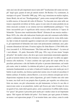 stato anzi uno dei più importanti mezzi tanto dell’”incubazione del sonno nei tem-
                                  pli” degli egizi, quanto di tutti gli antichi misteri. De Rochas (“Le sentiments, la
                                  musique et le geste” Grenoble 1900, pag. 140 e seg.) menziona un medico inglese,
                                  James Braid, che nel suo “Neurhypnologie”, porta come esempi dell’ipnosi indot-
                                  ta dalla musica, le baccanti del culto di Dioniso: “La baccante non sente nelle sue
                                  trances orgiastiche né dolore né ferite, agisce in uno stato di sonno prodotto da un
                                  ritmo musicale eccitante su un sistema nervoso indubbiamente patologico.” Una
                                  fonte inesauribile per il significato della musica nella medicina è l’opera di
                                  Schneider “System einer medizinischen Musik” (Sistema di una musica medica -
                                  Bonn 1835), che, oltre alle indicazioni fornite più sotto dal sommario nella biblio-
                                  grafia è caldamente consigliata a chi desideri occuparsi più da vicino della mate-
                                  ria. Qui si tratta di materiale oggettivo comprovato ed è sorprendente che i pensie-
                                  ri, gli esperimenti di Schneider non siano stati praticamente continuati, anzi, pale-
Progetto Esonet - www.esonet.it




                                  semente dimenticati del tutto. Il turista inglese Sir John Barrow (1764-1848) rife-
                                  risce (secondo E. A. W.Zimmermann: “Die Erde und ihre Bewohner” - La terra ed
                                  i suoi abitanti - 10. parte, Stoccarda 1820, pag. 150 e seg.) di una strana “terapia
                                  del polso” dei medici cinesi, che deve qui essere menzionata nonostante apparten-
                                  ga più ai teoremi ritmici che alla risonanza. Lo riporto qui per via della sua appar-
                                  tenenza alla medicina. “I cinesi credono che ogni parte del corpo abbia la sua
                                  peculiare pulsazione e che dal battito del polso si possano determinare, nel modo
                                  più esatto, tutte le malattie. La dottrina del polso è, per questo motivo, in Cina, il
                                  momento fondamentale su cui tutto si fonda ed il medico non solo studia per ore il
                                  battito in più membra, ma fornisce particolari norme circa il modo di auscultare il
                                  battito cardiaco. Il medico, attesta Barrow, a cui aveva chiesto consiglio per un’in-
                                  disposizione originata da una cattiva digestione, gli sentì il battito non solo sotto
                                  la mano, ma risalì con la sua propria fino al gomito, per seguirlo; ora schiacciava
                                  forte ora meno, ora più velocemente ora più lentamente; in breve le sue dita si
                                  muovevano come su un pianoforte, inoltre egli fissava per tutto il tempo di circa
                                  un quarto d’ora, tanto durò questo gioco, serio e pensieroso il soffitto della stanza.
                                  Un “gioco” del genere è prescritto però anche per i medici cinesi in un’importante
                                  opera: ‘Del segreto del battito del polso’. Essi hanno, per ogni genere di battito,
                                  un nome e un’espressione propri. C’è un tremito lento, uno veloce, come le corde

                                                                           226
 