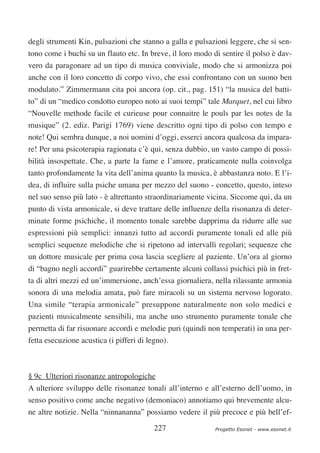 degli strumenti Kin, pulsazioni che stanno a galla e pulsazioni leggere, che si sen-
tono come i buchi su un flauto etc. In breve, il loro modo di sentire il polso è dav-
vero da paragonare ad un tipo di musica conviviale, modo che si armonizza poi
anche con il loro concetto di corpo vivo, che essi confrontano con un suono ben
modulato.” Zimmermann cita poi ancora (op. cit., pag. 151) “la musica del batti-
to” di un “medico condotto europeo noto ai suoi tempi” tale Marquet, nel cui libro
“Nouvelle methode facile et curieuse pour connaitre le pouls par les notes de la
musique” (2. ediz. Parigi 1769) viene descritto ogni tipo di polso con tempo e
note! Qui sembra dunque, a noi uomini d’oggi, esserci ancora qualcosa da impara-
re! Per una psicoterapia ragionata c’è qui, senza dubbio, un vasto campo di possi-
bilità insospettate. Che, a parte la fame e l’amore, praticamente nulla coinvolga
tanto profondamente la vita dell’anima quanto la musica, è abbastanza noto. E l’i-
dea, di influire sulla psiche umana per mezzo del suono - concetto, questo, inteso
nel suo senso più lato - è altrettanto straordinariamente vicina. Siccome qui, da un
punto di vista armonicale, si deve trattare delle influenze della risonanza di deter-
minate forme psichiche, il momento tonale sarebbe dapprima da ridurre alle sue
espressioni più semplici: innanzi tutto ad accordi puramente tonali ed alle più
semplici sequenze melodiche che si ripetono ad intervalli regolari; sequenze che
un dottore musicale per prima cosa lascia scegliere al paziente. Un’ora al giorno
di “bagno negli accordi” guarirebbe certamente alcuni collassi psichici più in fret-
ta di altri mezzi ed un’immersione, anch’essa giornaliera, nella rilassante armonia
sonora di una melodia amata, può fare miracoli su un sistema nervoso logorato.
Una simile “terapia armonicale” presuppone naturalmente non solo medici e
pazienti musicalmente sensibili, ma anche uno strumento puramente tonale che
permetta di far risuonare accordi e melodie puri (quindi non temperati) in una per-
fetta esecuzione acustica (i pifferi di legno).



§ 9c Ulteriori risonanze antropologiche
A ulteriore sviluppo delle risonanze tonali all’interno e all’esterno dell’uomo, in
senso positivo come anche negativo (demoniaco) annotiamo qui brevemente alcu-
ne altre notizie. Nella “ninnananna” possiamo vedere il più precoce e più bell’ef-

                                          227               Progetto Esonet - www.esonet.it
 