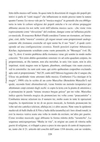fetto della musica sull’uomo. In quasi tutte le descrizioni di viaggio dei popoli pri-
                                  mitivi si parla di “canti magici” che influenzano in modo preciso tanto la natura
                                  quanto l’uomo. Lo stesso vale per la “musica magica” in generale che era obbliga-
                                  toria in tutte le culture religiose dei popoli antiche e le cui ultime propaggini
                                  abbiamo ancora tra noi nelle vesti dell’odierna musica sacra - che viene vista
                                  espressamente come “elevazione” del credente, dunque come un’influenza psichi-
                                  co-musicale. Il rosacroce Robert Fludd considera l’uomo un risonatore, un’imma-
                                  gine, cioè, della “musica” cosmica; gli organi umani sono proporzionati analogi-
                                  camente alle risonanze cosmiche ed ogni uomo ha il suo “tono”, il quale corri-
                                  sponde ad una configurazione cosmica. Simili pensieri esprime Athanasius
                                  Kircher, ingiustamente screditato come vuoto pennaiolo, in “Musurgia” (vol. IX,
                                  cap. 7), dove il nostro problema della risonanza viene già sentito in modo molto
                                  concreto: “Est enim abdita quorundam sonorum vis ad certa quaedam corpora, ita
Progetto Esonet - www.esonet.it




                                  proporzionata, ut illa tantum, non alia movebat, in unis vim suam, non in aliis
                                  imprimat, sicuti magnes non in lignum, plumbum, similiaque vim suam exercet,
                                  sed in consimilia: ita sunt certi sono, qui certis quibusdans corporibus excitandis
                                  apta sunt et proporzionata.” Nel 29. canto dell’Odissea leggiamo che il sangue che
                                  Ulisse sta perdendo viene arrestato dalla musica. Combarien (“La musique et la
                                  magie”, 1909) cita lo scritto di un certo Marcellus (Benedetto Marcello?) nel
                                  quale, secondo fonti altomedioevali, viene fornito un metodo terapeutico per
                                  allontanare corpi estranei dagli occhi: si copra la testa con la pianta di artemisia e
                                  si pronuncino le parole “tenunc resonco bregan gresso” per tre volte. Marcellus
                                  indica questa formula magica da pronunciare tre volte come “praecantatio” e
                                  Combarien intesse relazioni tra il numero tre, molto usato in tutte le operazioni
                                  magiche, la ripartizione in tre di un pezzo musicale, la formula pronunciata tre
                                  volte nel rito cattolico (eleison, alleluja etc.) e altro ancora. Note sono le epidemie
                                  medievali di balli (ballo di S.Vito e ballo della tarantella) ed i loro sfondi tonali; in
                                  essi la musica veniva usata una volta in modo da eccitare, un’altra per guarire.
                                  Come residuo musicale oggi abbiamo la forma ridotta della “tarantella”. La
                                  sequenza anticogregoriana “Media in vita”, in origine un canto di vittoria nelle
                                  guerre di religione, si sviluppò a poco a poco in una specie di canto di imprecazio-
                                  ne, tanto che il 21. articolo del concilio dell’anno 1316 dovette, con un verdetto,

                                                                            228
 