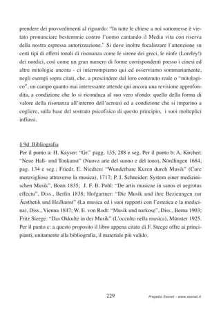 prendere dei provvedimenti al riguardo: “In tutte le chiese a noi sottomesse è vie-
tato pronunciare bestemmie contro l’uomo cantando il Media vita con riserva
della nostra espressa autorizzazione.” Si deve inoltre focalizzare l’attenzione su
certi tipi di effetti tonali di risonanza come le sirene dei greci, le ninfe (Loreley!)
dei nordici, così come un gran numero di forme corrispondenti presso i cinesi ed
altre mitologie ancora - ci interrompiamo qui ed osserviamo sommariamente,
negli esempi sopra citati, che, a prescindere dal loro contenuto reale o “mitologi-
co”, un campo quanto mai interessante attende qui ancora una revisione approfon-
dita, a condizione che lo si riconduca al suo vero sfondo: quello della forma di
valore della risonanza all’interno dell’acroasi ed a condizione che si imparino a
cogliere, sulla base del sostrato psicofisico di questo principio, i suoi molteplici
influssi.



§ 9d Bibliografia
Per il punto a: H. Kayser: “Gr.” pagg. 135, 288 e seg. Per il punto b: A. Kircher:
“Neue Hall- und Tonkunst” (Nuova arte del suono e del tono), Nördlingen 1684,
pag. 134 e seg.; Friedr. E. Niedten: “Wunderbare Kuren durch Musik” (Cure
meravigliose attraverso la musica), 1717; P. J. Schneider: System einer medizini-
schen Musik”, Bonn 1835; J. F. B. Pohl: “De artis musicae in sanos et aegrotus
effectu”, Diss., Berlin 1838; Hofgartner: “Die Musik und ihre Bezieungen zur
Äesthetik und Heilkunst” (La musica ed i suoi rapporti con l’estetica e la medici-
na), Diss., Vienna 1847; W. E. von Rodt: “Musik und narkose”, Diss., Berna 1903;
Fritz Steege: “Das Okkulte in der Musik” (L’occulto nella musica), Münster 1925.
Per il punto c: a questo proposito il libro appena citato di F. Steege offre ai princi-
pianti, unitamente alla bibliografia, il materiale più valido.




                                         229                     Progetto Esonet - www.esonet.it
 