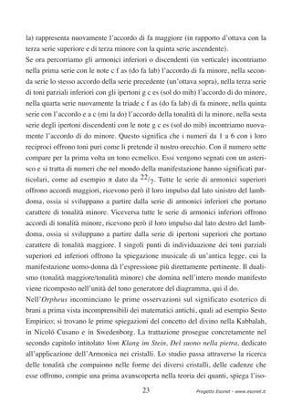 la) rappresenta nuovamente l’accordo di fa maggiore (in rapporto d’ottava con la
terza serie superiore e di terza minore con la quinta serie ascendente).
Se ora percorriamo gli armonici inferiori o discendenti (in verticale) incontriamo
nella prima serie con le note c f as (do fa lab) l’accordo di fa minore, nella secon-
da serie lo stesso accordo della serie precedente (un’ottava sopra), nella terza serie
di toni parziali inferiori con gli ipertoni g c es (sol do mib) l’accordo di do minore,
nella quarta serie nuovamente la triade c f as (do fa lab) di fa minore, nella quinta
serie con l’accordo e a c (mi la do) l’accordo della tonalità di la minore, nella sesta
serie degli ipertoni discendenti con le note g c es (sol do mib) incontriamo nuova-
mente l’accordo di do minore. Questo significa che i numeri da 1 a 6 con i loro
reciproci offrono toni puri come li pretende il nostro orecchio. Con il numero sette
compare per la prima volta un tono ecmelico. Essi vengono segnati con un asteri-
sco e si tratta di numeri che nel mondo della manifestazione hanno significati par-
ticolari, come ad esempio π dato da 22/7. Tutte le serie di armonici superiori
offrono accordi maggiori, ricevono però il loro impulso dal lato sinistro del lamb-
doma, ossia si sviluppano a partire dalla serie di armonici inferiori che portano
carattere di tonalità minore. Viceversa tutte le serie di armonici inferiori offrono
accordi di tonalità minore, ricevono però il loro impulso dal lato destro del lamb-
doma, ossia si sviluppano a partire dalla serie di ipertoni superiori che portano
carattere di tonalità maggiore. I singoli punti di individuazione dei toni parziali
superiori ed inferiori offrono la spiegazione musicale di un’antica legge, cui la
manifestazione uomo-donna dà l’espressione più direttamente pertinente. Il duali-
smo (tonalità maggiore/tonalità minore) che domina nell’intero mondo manifesto
viene ricomposto nell’unità del tono generatore del diagramma, qui il do.
Nell’Orpheus incominciano le prime osservazioni sul significato esoterico di
brani a prima vista incomprensibili dei matematici antichi, quali ad esempio Sesto
Empirico; si trovano le prime spiegazioni del concetto del divino nella Kabbalah,
in Nicoló Cusano e in Swedenborg. La trattazione prosegue concretamente nel
secondo capitolo intitolato Vom Klang im Stein, Del suono nella pietra, dedicato
all’applicazione dell’Armonica nei cristalli. Lo studio passa attraverso la ricerca
delle tonalità che compaiono nelle forme dei diversi cristalli, delle cadenze che
esse offrono, compie una prima avanscoperta nella teoria dei quanti, spiega l’iso-

                                          23                 Progetto Esonet - www.esonet.it
 