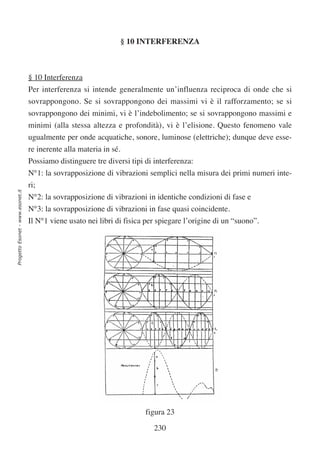 § 10 INTERFERENZA



                                  § 10 Interferenza
                                  Per interferenza si intende generalmente un’influenza reciproca di onde che si
                                  sovrappongono. Se si sovrappongono dei massimi vi è il rafforzamento; se si
                                  sovrappongono dei minimi, vi è l’indebolimento; se si sovrappongono massimi e
                                  minimi (alla stessa altezza e profondità), vi è l’elisione. Questo fenomeno vale
                                  ugualmente per onde acquatiche, sonore, luminose (elettriche); dunque deve esse-
                                  re inerente alla materia in sé.
                                  Possiamo distinguere tre diversi tipi di interferenza:
                                  N°1: la sovrapposizione di vibrazioni semplici nella misura dei primi numeri inte-
                                  ri;
Progetto Esonet - www.esonet.it




                                  N°2: la sovrapposizione di vibrazioni in identiche condizioni di fase e
                                  N°3: la sovrapposizione di vibrazioni in fase quasi coincidente.
                                  Il N°1 viene usato nei libri di fisica per spiegare l’origine di un “suono”.




                                                                         figura 23

                                                                           230
 