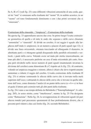Se A, B e C (vedi fig. 23) sono differenti vibrazioni armoniche di una corda, que-
sti tre “toni” si sommano nella risultante del “suono” D; in ambito acustico, in un
“suono” col tono fondamentale dominante e con i due primi sovratoni che si
“smorzano”.



Costruzione della sinusoide - “Ampiezza” - Costruzione della risultante
Da questa fig. 23 apprendiamo ancora due cose. In primo luogo l’esatta costruzio-
ne geometrica di quelle e di tutte le onde che seguono e delle curve chiamate
“armoniche” o “sinusoidi”. Si divide un cerchio, il cui raggio è uguale alla lar-
ghezza dell’onda (= ampiezza), in un numero a piacere di parti uguali (qui 12); si
divide una linea orizzontale, ottenuta tracciando ed allungando il diametro, in
altrettante parti e si ottengono quindi disegnando delle parallele orizzontali e ver-
ticali, i punti della curva. Volendo avere un’onda più stretta (musicalmente, un
tono più alto!), è necessario preferire un asse d’onda orizzontale più corto, biso-
gna però dividerlo nello stesso numero di parti uguali (mantenendo invariata la
divisione del cerchio) come dimostrano B e C rispetto ad A (fig. 23). Al contrario,
volendo un’ampiezza maggiore o minore, allora è chiaro che devo rispettivamente
aumentare o ridurre il raggio del cerchio. L’esatta costruzione della risultante D
(fig. 23) si ottiene sommando le altezze delle curve che si trovano nella metà
superiore dell’asse e sottraendo le altezze delle curve che si trovano in quella infe-
riore dell’asse, come dimostra l’analisi di un punto della curva (a + b + c) in base
al quale il lettore può costruire tutti gli altri punti della risultante.
La fig. 24 è stata a suo tempo definita da Helmholtz (“Tonempfindungen”, 6. ediz.
pag. 265), in senso stretto, come “interferenza”, mentre la fig. 25 l’ha designata
come “fluttuazione”. Nella fig. 24, la sovrapposizione di vibrazioni uguali (di pari
altezza tonale) può percorrere spostamenti di fase profondamente diversi, che si
possono però ridurre a due casi limite (fig. 24, secondo Helmholtz).




                                            231                  Progetto Esonet - www.esonet.it
 