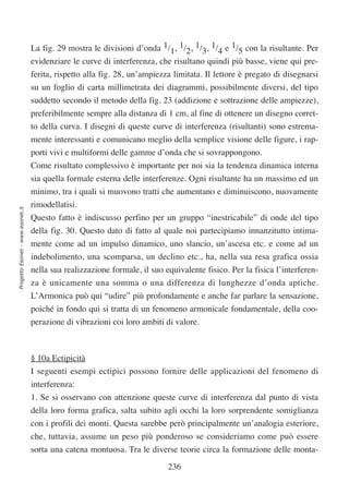 La fig. 29 mostra le divisioni d’onda 1/1, 1/2, 1/3, 1/4 e 1/5 con la risultante. Per
                                  evidenziare le curve di interferenza, che risultano quindi più basse, viene qui pre-
                                  ferita, rispetto alla fig. 28, un’ampiezza limitata. Il lettore è pregato di disegnarsi
                                  su un foglio di carta millimetrata dei diagrammi, possibilmente diversi, del tipo
                                  suddetto secondo il metodo della fig. 23 (addizione e sottrazione delle ampiezze),
                                  preferibilmente sempre alla distanza di 1 cm, al fine di ottenere un disegno corret-
                                  to della curva. I disegni di queste curve di interferenza (risultanti) sono estrema-
                                  mente interessanti e comunicano meglio della semplice visione delle figure, i rap-
                                  porti vivi e multiformi delle gamme d’onda che si sovrappongono.
                                  Come risultato complessivo è importante per noi sia la tendenza dinamica interna
                                  sia quella formale esterna delle interferenze. Ogni risultante ha un massimo ed un
                                  minimo, tra i quali si muovono tratti che aumentano e diminuiscono, nuovamente
                                  rimodellatisi.
Progetto Esonet - www.esonet.it




                                  Questo fatto è indiscusso perfino per un gruppo “inestricabile” di onde del tipo
                                  della fig. 30. Questo dato di fatto al quale noi partecipiamo innanzitutto intima-
                                  mente come ad un impulso dinamico, uno slancio, un’ascesa etc. e come ad un
                                  indebolimento, una scomparsa, un declino etc., ha, nella sua resa grafica ossia
                                  nella sua realizzazione formale, il suo equivalente fisico. Per la fisica l’interferen-
                                  za è unicamente una somma o una differenza di lunghezze d’onda aptiche.
                                  L’Armonica può qui “udire” più profondamente e anche far parlare la sensazione,
                                  poiché in fondo qui si tratta di un fenomeno armonicale fondamentale, della coo-
                                  perazione di vibrazioni coi loro ambiti di valore.



                                  § 10a Ectipicità
                                  I seguenti esempi ectipici possono fornire delle applicazioni del fenomeno di
                                  interferenza:
                                  1. Se si osservano con attenzione queste curve di interferenza dal punto di vista
                                  della loro forma grafica, salta subito agli occhi la loro sorprendente somiglianza
                                  con i profili dei monti. Questa sarebbe però principalmente un’analogia esteriore,
                                  che, tuttavia, assume un peso più ponderoso se consideriamo come può essere
                                  sorta una catena montuosa. Tra le diverse teorie circa la formazione delle monta-
                                                                           236
 