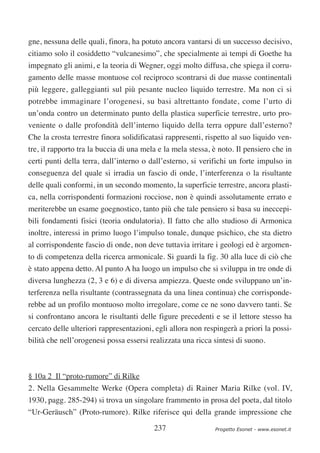 gne, nessuna delle quali, finora, ha potuto ancora vantarsi di un successo decisivo,
citiamo solo il cosiddetto “vulcanesimo”, che specialmente ai tempi di Goethe ha
impegnato gli animi, e la teoria di Wegner, oggi molto diffusa, che spiega il corru-
gamento delle masse montuose col reciproco scontrarsi di due masse continentali
più leggere, galleggianti sul più pesante nucleo liquido terrestre. Ma non ci si
potrebbe immaginare l’orogenesi, su basi altrettanto fondate, come l’urto di
un’onda contro un determinato punto della plastica superficie terrestre, urto pro-
veniente o dalle profondità dell’interno liquido della terra oppure dall’esterno?
Che la crosta terrestre finora solidificatasi rappresenti, rispetto al suo liquido ven-
tre, il rapporto tra la buccia di una mela e la mela stessa, è noto. Il pensiero che in
certi punti della terra, dall’interno o dall’esterno, si verifichi un forte impulso in
conseguenza del quale si irradia un fascio di onde, l’interferenza o la risultante
delle quali conformi, in un secondo momento, la superficie terrestre, ancora plasti-
ca, nella corrispondenti formazioni rocciose, non è quindi assolutamente errato e
meriterebbe un esame goegnostico, tanto più che tale pensiero si basa su ineccepi-
bili fondamenti fisici (teoria ondulatoria). Il fatto che allo studioso di Armonica
inoltre, interessi in primo luogo l’impulso tonale, dunque psichico, che sta dietro
al corrispondente fascio di onde, non deve tuttavia irritare i geologi ed è argomen-
to di competenza della ricerca armonicale. Si guardi la fig. 30 alla luce di ciò che
è stato appena detto. Al punto A ha luogo un impulso che si sviluppa in tre onde di
diversa lunghezza (2, 3 e 6) e di diversa ampiezza. Queste onde sviluppano un’in-
terferenza nella risultante (contrassegnata da una linea continua) che corrisponde-
rebbe ad un profilo montuoso molto irregolare, come ce ne sono davvero tanti. Se
si confrontano ancora le risultanti delle figure precedenti e se il lettore stesso ha
cercato delle ulteriori rappresentazioni, egli allora non respingerà a priori la possi-
bilità che nell’orogenesi possa essersi realizzata una ricca sintesi di suono.



§ 10a 2 Il “proto-rumore” di Rilke
2. Nella Gesammelte Werke (Opera completa) di Rainer Maria Rilke (vol. IV,
1930, pagg. 285-294) si trova un singolare frammento in prosa del poeta, dal titolo
“Ur-Geräusch” (Proto-rumore). Rilke riferisce qui della grande impressione che

                                         237                 Progetto Esonet - www.esonet.it
 