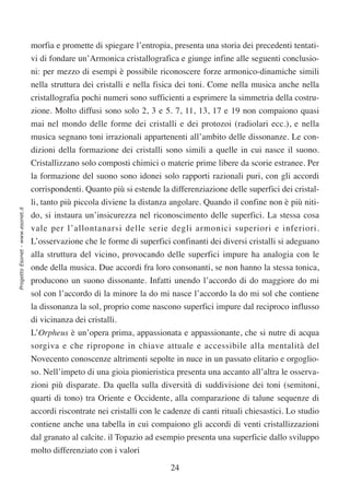morfia e promette di spiegare l’entropia, presenta una storia dei precedenti tentati-
                                  vi di fondare un’Armonica cristallografica e giunge infine alle seguenti conclusio-
                                  ni: per mezzo di esempi è possibile riconoscere forze armonico-dinamiche simili
                                  nella struttura dei cristalli e nella fisica dei toni. Come nella musica anche nella
                                  cristallografia pochi numeri sono sufficienti a esprimere la simmetria della costru-
                                  zione. Molto diffusi sono solo 2, 3 e 5. 7, 11, 13, 17 e 19 non compaiono quasi
                                  mai nel mondo delle forme dei cristalli e dei protozoi (radiolari ecc.), e nella
                                  musica segnano toni irrazionali appartenenti all’ambito delle dissonanze. Le con-
                                  dizioni della formazione dei cristalli sono simili a quelle in cui nasce il suono.
                                  Cristallizzano solo composti chimici o materie prime libere da scorie estranee. Per
                                  la formazione del suono sono idonei solo rapporti razionali puri, con gli accordi
                                  corrispondenti. Quanto più si estende la differenziazione delle superfici dei cristal-
                                  li, tanto più piccola diviene la distanza angolare. Quando il confine non è più niti-
Progetto Esonet - www.esonet.it




                                  do, si instaura un’insicurezza nel riconoscimento delle superfici. La stessa cosa
                                  vale per l’allontanarsi delle serie degli armonici superiori e inferiori.
                                  L’osservazione che le forme di superfici confinanti dei diversi cristalli si adeguano
                                  alla struttura del vicino, provocando delle superfici impure ha analogia con le
                                  onde della musica. Due accordi fra loro consonanti, se non hanno la stessa tonica,
                                  producono un suono dissonante. Infatti unendo l’accordo di do maggiore do mi
                                  sol con l’accordo di la minore la do mi nasce l’accordo la do mi sol che contiene
                                  la dissonanza la sol, proprio come nascono superfici impure dal reciproco influsso
                                  di vicinanza dei cristalli.
                                  L’Orpheus è un’opera prima, appassionata e appassionante, che si nutre di acqua
                                  sorgiva e che ripropone in chiave attuale e accessibile alla mentalità del
                                  Novecento conoscenze altrimenti sepolte in nuce in un passato elitario e orgoglio-
                                  so. Nell’impeto di una gioia pionieristica presenta una accanto all’altra le osserva-
                                  zioni più disparate. Da quella sulla diversità di suddivisione dei toni (semitoni,
                                  quarti di tono) tra Oriente e Occidente, alla comparazione di talune sequenze di
                                  accordi riscontrate nei cristalli con le cadenze di canti rituali chiesastici. Lo studio
                                  contiene anche una tabella in cui compaiono gli accordi di venti cristallizzazioni
                                  dal granato al calcite. il Topazio ad esempio presenta una superficie dallo sviluppo
                                  molto differenziato con i valori

                                                                            24
 