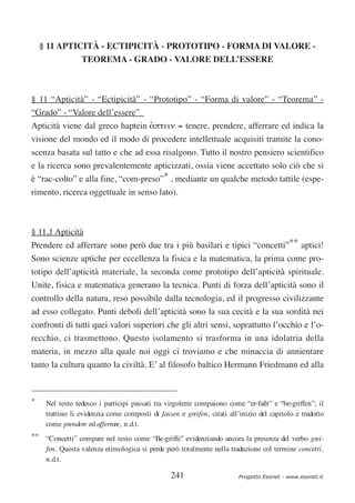 § 11 APTICITÀ - ECTIPICITÀ - PROTOTIPO - FORMA DI VALORE -
                 TEOREMA - GRADO - VALORE DELL’ESSERE



§ 11 “Apticità” - “Ectipicità” - “Prototipo” - “Forma di valore” - “Teorema” -
“Grado” - “Valore dell’essere”
Apticità viene dal greco haptein απτειν = tenere, prendere, afferrare ed indica la
                                 ‘
visione del mondo ed il modo di procedere intellettuale acquisiti tramite la cono-
scenza basata sul tatto e che ad essa risalgono. Tutto il nostro pensiero scientifico
e la ricerca sono prevalentemente apticizzati, ossia viene accettato solo ciò che si
è “rac-colto” e alla fine, “com-preso”* , mediante un qualche metodo tattile (espe-
rimento, ricerca oggettuale in senso lato).



§ 11,1 Apticità
Prendere ed afferrare sono però due tra i più basilari e tipici “concetti”** aptici!
Sono scienze aptiche per eccellenza la fisica e la matematica, la prima come pro-
totipo dell’apticità materiale, la seconda come prototipo dell’apticità spirituale.
Unite, fisica e matematica generano la tecnica. Punti di forza dell’apticità sono il
controllo della natura, reso possibile dalla tecnologia, ed il progresso civilizzante
ad esso collegato. Punti deboli dell’apticità sono la sua cecità e la sua sordità nei
confronti di tutti quei valori superiori che gli altri sensi, soprattutto l’occhio e l’o-
recchio, ci trasmettono. Questo isolamento si trasforma in una idolatria della
materia, in mezzo alla quale noi oggi ci troviamo e che minaccia di annientare
tanto la cultura quanto la civiltà. E’ al filosofo baltico Hermann Friedmann ed alla



*    Nel testo tedesco i participi passati tra virgolette compaiono come “er-faßt” e “be-griffen”; il
     trattino li evidenzia come composti di fassen e greifen, citati all’inizio del capitolo e tradotto
     come prendere ed afferrare, n.d.t.
** “Concetti” compare nel testo come “Be-griffe” evidenziando ancora la presenza del verbo grei-
   fen. Questa valenza etimologica si perde però totalmente nella traduzione col termine concetti,
   n.d.t.

                                                 241                     Progetto Esonet - www.esonet.it
 