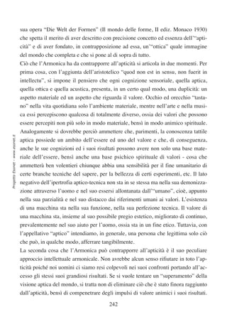 sua opera “Die Welt der Formen” (Il mondo delle forme, II ediz. Monaco 1930)
                                  che spetta il merito di aver descritto con precisione concetto ed essenza dell’“apti-
                                  cità” e di aver fondato, in contrapposizione ad essa, un’“ottica” quale immagine
                                  del mondo che completa e che si pone al di sopra di tutto.
                                  Ciò che l’Armonica ha da contrapporre all’apticità si articola in due momenti. Per
                                  prima cosa, con l’aggiunta dell’aristotelico “quod non est in sensu, non fuerit in
                                  intellectu”, si impone il pensiero che ogni cognizione sensoriale, quella aptica,
                                  quella ottica e quella acustica, presenta, in un certo qual modo, una duplicità: un
                                  aspetto materiale ed un aspetto che riguarda il valore. Occhio ed orecchio “tasta-
                                  no” nella vita quotidiana solo l’ambiente materiale, mentre nell’arte e nella musi-
                                  ca essi percepiscono qualcosa di totalmente diverso, ossia dei valori che possono
                                  essere percepiti non più solo in modo materiale, bensì in modo animico spirituale.
                                  Analogamente si dovrebbe perciò ammettere che, parimenti, la conoscenza tattile
Progetto Esonet - www.esonet.it




                                  aptica possiede un ambito dell’essere ed uno del valore e che, di conseguenza,
                                  anche le sue cognizioni ed i suoi risultati possono avere non solo una base mate-
                                  riale dell’essere, bensì anche una base psichico spirituale di valori - cosa che
                                  ammetterà ben volentieri chiunque abbia una sensibilità per il fine umanitario di
                                  certe branche tecniche del sapere, per la bellezza di certi esperimenti, etc. Il lato
                                  negativo dell’ipertrofia aptico-tecnica non sta in se stessa ma nella sua demonizza-
                                  zione attraverso l’uomo e nel suo essersi allontanata dall’“umano”, cioè, appunto
                                  nella sua parzialità e nel suo distacco dai riferimenti umani ai valori. L’esistenza
                                  di una macchina sta nella sua funzione, nella sua perfezione tecnica. Il valore di
                                  una macchina sta, insieme al suo possibile pregio estetico, migliorato di continuo,
                                  prevalentemente nel suo aiuto per l’uomo, ossia sta in un fine etico. Tuttavia, con
                                  l’appellativo “aptico” intendiamo, in generale, una persona che legittima solo ciò
                                  che può, in qualche modo, afferrare tangibilmente.
                                  La seconda cosa che l’Armonica può contrapporre all’apticità è il suo peculiare
                                  approccio intellettuale armonicale. Non avrebbe alcun senso rifiutare in toto l’ap-
                                  ticità poiché noi uomini ci siamo resi colpevoli nei suoi confronti portando all’ac-
                                  cesso gli stessi suoi grandiosi risultati. Se si vuole tentare un “superamento” della
                                  visione aptica del mondo, si tratta non di eliminare ciò che è stato finora raggiunto
                                  dall’apticità, bensì di compenetrare degli impulsi di valore animici i suoi risultati.

                                                                           242
 