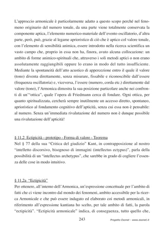 L’approccio armonicale è particolarmente adatto a questo scopo perché nel feno-
meno originario del numero tonale, da una parte viene totalmente conservata la
componente aptica, l’elemento numerico-materiale dell’evento oscillatorio, d’altra
parte, però, può, grazie al legame aprioristico di ciò che è aptico col valore tonale,
con l’elemento di sensibilità animica, essere introdotto nella ricerca scientifica un
vasto campo che, proprio in essa non ha, finora, avuto alcuna collocazione: un
ambito di forme animico-spirituali che, attraverso i soli metodi aptici o non erano
assolutamente raggiungibili oppure lo erano in modo del tutto insufficiente.
Mediante la spontaneità dell’atto acustico di appercezione entro il quale il valore
(tono) diventa direttamente, senza misurare, fissabile e riconoscibile dall’essere
(frequenza oscillatoria) e, viceversa, l’essere (numero, corda etc.) direttamente dal
valore (tono), l’Armonica dimostra la sua posizione particolare anche nei confron-
ti di un’“ottica”, quale l’opera di Friedmann cerca di fondare. Ogni ottica, per
quanto spiritualizzata, cercherà sempre inutilmente un accesso diretto, spontaneo,
aprioristico al fondamento cognitivo dell’apticità, senza cui essa non è pensabile:
al numero. Senza un’immediata rivalutazione del numero non è dunque possibile
una rivalutazione dell’apticità!



§ 11,2 Ectipicità - prototipo - Forma di valore - Teorema
Nel § 77 della sua “Critica del giudizio” Kant, in contrapposizione al nostro
“intelletto discorsivo, bisognoso di immagini (intellectus ectypus)”, parla della
possibilità di un “intellectus archetypus”, che sarebbe in grado di cogliere l’essen-
za delle cose in modo intuitivo.



§ 11,2a “Ectipicità”
Per ottenere, all’interno dell’Armonica, un’espressione concettuale per l’ambito di
fatti che ci viene incontro dal mondo dei fenomeni, ambito accessibile per la ricer-
ca Armonicale e che può essere indagato ed elaborato coi metodi armonicali, in
riferimento all’espressione kantiana ho scelto, per tale ambito di fatti, la parola
“ectipicità”. “Ectipicità armonicale” indica, di conseguenza, tutto quello che,

                                         243                 Progetto Esonet - www.esonet.it
 