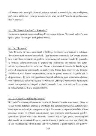 all’interno dei campi più disparati, scienze naturali e umanistiche, arte e religione,
                                  può essere colto con i principi armonicali, in altre parole l’“ambito di applicazione
                                  dell’Armonica”.



                                  § 11,2b “Forma di valore” - “Prototipo”
                                  Designamo i principi armonicali con l’espressione tedesca “forma di valore” e con
                                  quella greca “prototipo” (lett. prima-forma).



                                  § 11,2c “Teorema”
                                  Tutte le forme di valore armonicali o prototipi possono essere derivati e fatti risa-
                                  lire ad uno o più teoremi armonicali. Ogni teorema armonicale dev’essere attesta-
Progetto Esonet - www.esonet.it




                                  to e controllato mediante un qualche esperimento sul numero tonale. In generale,
                                  la forma di valore armonicale è l’espressione spirituale di uno stato di fatto deter-
                                  minato sperimentalmente sulla base di uno o più teoremi armonicali. Poiché ogni
                                  corso di argomento armonicale in qualsivoglia forma deve muovere dai teoremi
                                  armonicali, essi hanno rappresentato, anche in questo manuale, la guida per la
                                  disposizione - le loro corrispondenze formal-valutative non seguiranno dunque
                                  una sistematicità autonoma (come in “Grundriß”, III cap.) bensì quella dei teoremi
                                  stessi, la disposizione dei quali si divide, secondo il suo contenuto, nelle tre sezio-
                                  ni fondamentali A, B e C di questo libro.


                                  ,
                                  § 11,3 “Grado” - “Valore dell’essere”
                                  Secondo l’acroasi ogni fenomeno è un’unità ben circoscritta, una forma chiusa in
                                  sé del mondo naturale, animico e spirituale. Per caratterizzare questa definizione e
                                  contemporaneamente per assegnare ad ogni fenomeno, per quanto possibile, il suo
                                  posto nel cosmo (= ordine), denominiamo ogni fenomeno semplicemente con l’e-
                                  spressione “grado” tout court. Secondo l’acroasi poi, ad ogni grado, appartengono
                                  due mondi; un mondo dell’essere, tramite il quale il grado riceve al sua effettività,
                                  la sua realizzazione, ed un mondo dei valori, tramite il quale riceve il suo partico-

                                                                           244
 