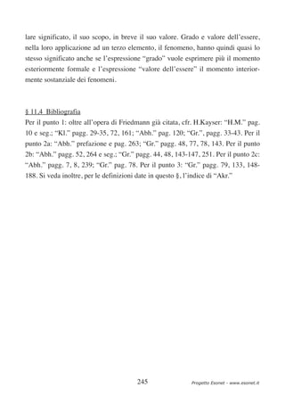 lare significato, il suo scopo, in breve il suo valore. Grado e valore dell’essere,
nella loro applicazione ad un terzo elemento, il fenomeno, hanno quindi quasi lo
stesso significato anche se l’espressione “grado” vuole esprimere più il momento
esteriormente formale e l’espressione “valore dell’essere” il momento interior-
mente sostanziale dei fenomeni.



§ 11,4 Bibliografia
Per il punto 1: oltre all’opera di Friedmann già citata, cfr. H.Kayser: “H.M.” pag.
10 e seg.; “Kl.” pagg. 29-35, 72, 161; “Abh.” pag. 120; “Gr.”, pagg. 33-43. Per il
punto 2a: “Abh.” prefazione e pag. 263; “Gr.” pagg. 48, 77, 78, 143. Per il punto
2b: “Abh.” pagg. 52, 264 e seg.; “Gr.” pagg. 44, 48, 143-147, 251. Per il punto 2c:
“Abh.” pagg. 7, 8, 239; “Gr.” pag. 78. Per il punto 3: “Gr.” pagg. 79, 133, 148-
188. Si veda inoltre, per le definizioni date in questo §, l’indice di “Akr.”




                                         245                 Progetto Esonet - www.esonet.it
 