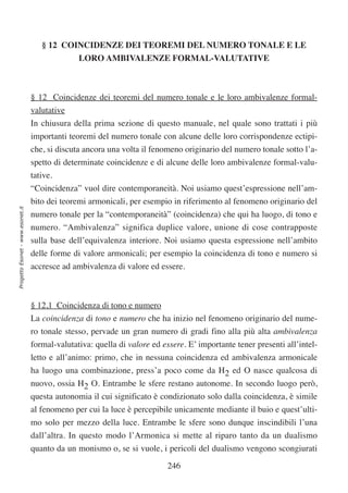 § 12 COINCIDENZE DEI TEOREMI DEL NUMERO TONALE E LE
                                                LORO AMBIVALENZE FORMAL-VALUTATIVE



                                  § 12 Coincidenze dei teoremi del numero tonale e le loro ambivalenze formal-
                                  valutative
                                  In chiusura della prima sezione di questo manuale, nel quale sono trattati i più
                                  importanti teoremi del numero tonale con alcune delle loro corrispondenze ectipi-
                                  che, si discuta ancora una volta il fenomeno originario del numero tonale sotto l’a-
                                  spetto di determinate coincidenze e di alcune delle loro ambivalenze formal-valu-
                                  tative.
                                  “Coincidenza” vuol dire contemporaneità. Noi usiamo quest’espressione nell’am-
                                  bito dei teoremi armonicali, per esempio in riferimento al fenomeno originario del
Progetto Esonet - www.esonet.it




                                  numero tonale per la “contemporaneità” (coincidenza) che qui ha luogo, di tono e
                                  numero. “Ambivalenza” significa duplice valore, unione di cose contrapposte
                                  sulla base dell’equivalenza interiore. Noi usiamo questa espressione nell’ambito
                                  delle forme di valore armonicali; per esempio la coincidenza di tono e numero si
                                  accresce ad ambivalenza di valore ed essere.



                                  § 12,1 Coincidenza di tono e numero
                                  La coincidenza di tono e numero che ha inizio nel fenomeno originario del nume-
                                  ro tonale stesso, pervade un gran numero di gradi fino alla più alta ambivalenza
                                  formal-valutativa: quella di valore ed essere. E’ importante tener presenti all’intel-
                                  letto e all’animo: primo, che in nessuna coincidenza ed ambivalenza armonicale
                                  ha luogo una combinazione, press’a poco come da H2 ed O nasce qualcosa di
                                  nuovo, ossia H2 O. Entrambe le sfere restano autonome. In secondo luogo però,
                                  questa autonomia il cui significato è condizionato solo dalla coincidenza, è simile
                                  al fenomeno per cui la luce è percepibile unicamente mediante il buio e quest’ulti-
                                  mo solo per mezzo della luce. Entrambe le sfere sono dunque inscindibili l’una
                                  dall’altra. In questo modo l’Armonica si mette al riparo tanto da un dualismo
                                  quanto da un monismo o, se si vuole, i pericoli del dualismo vengono scongiurati

                                                                           246
 